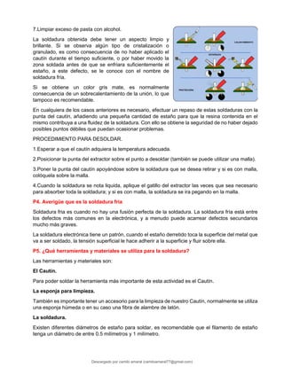 7.Limpiar exceso de pasta con alcohol.
La soldadura obtenida debe tener un aspecto limpio y
brillante. Si se observa algún tipo de cristalización o
granulado, es como consecuencia de no haber aplicado el
cautín durante el tiempo suficiente, o por haber movido la
zona soldada antes de que se enfriara suficientemente el
estaño, a este defecto, se le conoce con el nombre de
soldadura fría.
Si se obtiene un color gris mate, es normalmente
consecuencia de un sobrecalentamiento de la unión, lo que
tampoco es recomendable.
En cualquiera de los casos anteriores es necesario, efectuar un repaso de estas soldaduras con la
punta del cautín, añadiendo una pequeña cantidad de estaño para que la resina contenida en el
mismo contribuya a una fluidez de la soldadura. Con ello se obtiene la seguridad de no haber dejado
posibles puntos débiles que puedan ocasionar problemas.
PROCEDIMIENTO PARA DESOLDAR.
1.Esperar a que el cautín adquiera la temperatura adecuada.
2.Posicionar la punta del extractor sobre el punto a desoldar (también se puede utilizar una malla).
3.Poner la punta del cautín apoyándose sobre la soldadura que se desea retirar y si es con malla,
colóquela sobre la malla.
4.Cuando la soldadura se nota liquida, aplique el gatillo del extractor las veces que sea necesario
para absorber toda la soldadura; y si es con malla, la soldadura se ira pegando en la malla.
P4. Averigüe que es la soldadura fría
Soldadura fria es cuando no hay una fusión perfecta de la soldadura. La soldadura fría está entre
los defectos más comunes en la electrónica, y a menudo puede acarrear defectos secundarios
mucho más graves.
La soldadura electrónica tiene un patrón, cuando el estaño derretido toca la superficie del metal que
va a ser soldado, la tensión superficial le hace adherir a la superficie y fluir sobre ella.
P5. ¿Qué herramientas y materiales se utiliza para la soldadura?
Las herramientas y materiales son:
El Cautín.
Para poder soldar la herramienta más importante de esta actividad es el Cautín.
La esponja para limpieza.
También es importante tener un accesorio para la limpieza de nuestro Cautín, normalmente se utiliza
una esponja húmeda o en su caso una fibra de alambre de latón.
La soldadura.
Existen diferentes diámetros de estaño para soldar, es recomendable que el filamento de estaño
tenga un diámetro de entre 0.5 milímetros y 1 milímetro.
Descargado por camilo amaral (camiloamaral77@gmial.com)
lOMoARcPSD|16008682
 