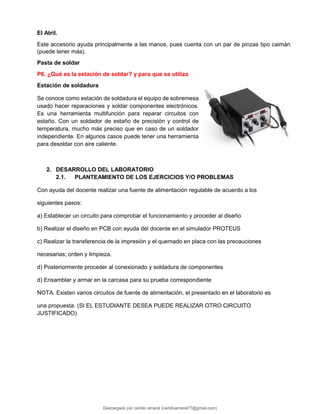 El Atril.
Este accesorio ayuda principalmente a las manos, pues cuenta con un par de pinzas tipo caimán
(puede tener más).
Pasta de soldar
P6. ¿Qué es la estación de soldar? y para que se utiliza
Estación de soldadura
Se conoce como estación de soldadura el equipo de sobremesa
usado hacer reparaciones y soldar componentes electrónicos.
Es una herramienta multifunción para reparar circuitos con
estaño. Con un soldador de estaño de precisión y control de
temperatura, mucho más preciso que en caso de un soldador
independiente. En algunos casos puede tener una herramienta
para desoldar con aire caliente.
2. DESARROLLO DEL LABORATORIO
2.1. PLANTEAMIENTO DE LOS EJERCICIOS Y/O PROBLEMAS
Con ayuda del docente realizar una fuente de alimentación regulable de acuerdo a los
siguientes pasos:
a) Establecer un circuito para comprobar el funcionamiento y proceder al diseño
b) Realizar el diseño en PCB con ayuda del docente en el simulador PROTEUS
c) Realizar la transferencia de la impresión y el quemado en placa con las precauciones
necesarias; orden y limpieza.
d) Posteriormente proceder al conexionado y soldadura de componentes
d) Ensamblar y armar en la carcasa para su prueba correspondiente
NOTA. Existen varios circuitos de fuente de alimentación, el presentado en el laboratorio es
una propuesta. (SI EL ESTUDIANTE DESEA PUEDE REALIZAR OTRO CIRCUITO
JUSTIFICADO)
Descargado por camilo amaral (camiloamaral77@gmial.com)
lOMoARcPSD|16008682
 