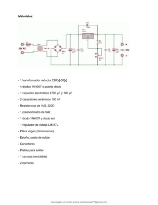 Materiales:
- 1 transformador reductor 220[v]-30[v]
- 4 diodos 1N4007 o puente diodo
- 1 capacitor electrolítico 4700 μF y 100 μF
- 2 capacitores cerámicos 100 nF
- Resistencias de 1kΩ, 220Ω
- 1 potenciómetro de 5kΩ
- 1 diodo 1N4007 y diodo led
- 1 regulador de voltaje LM317L
- Placa virgen (dimensionar)
- Estaño, pasta de soldar
- Conectores
- Pistola para soldar
- 1 carcasa (reciclable)
- 2 borneras
Descargado por camilo amaral (camiloamaral77@gmial.com)
lOMoARcPSD|16008682
 
