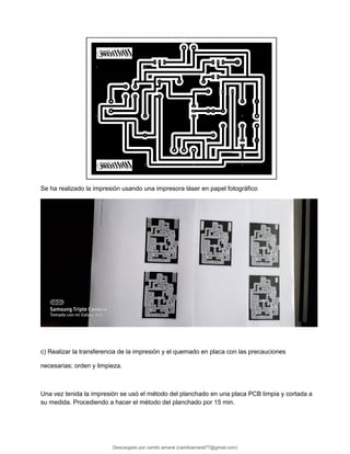 Se ha realizado la impresión usando una impresora láser en papel fotográfico
c) Realizar la transferencia de la impresión y el quemado en placa con las precauciones
necesarias; orden y limpieza.
Una vez tenida la impresión se usó el método del planchado en una placa PCB limpia y cortada a
su medida. Procediendo a hacer el método del planchado por 15 min.
Descargado por camilo amaral (camiloamaral77@gmial.com)
lOMoARcPSD|16008682
 