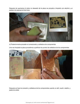 Después de quemarse el cobre no deseado de la placa se procede a limpiarlo con alcohol y un
pedazo de esponja la tinta toner.
d) Posteriormente proceder al conexionado y soldadura de componentes
Una vez limpiada la placa procedimos a perforar los puntos de soldadura de los componentes
Después se hace la conexión y soldadura de los componentes usando un atril, cautín, estaño, y
pasta de soldar
Descargado por camilo amaral (camiloamaral77@gmial.com)
lOMoARcPSD|16008682
 