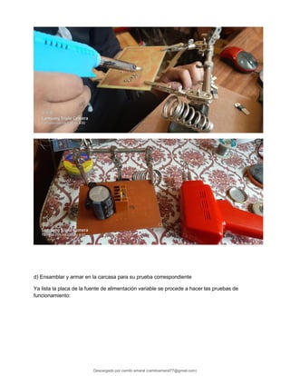 d) Ensamblar y armar en la carcasa para su prueba correspondiente
Ya lista la placa de la fuente de alimentación variable se procede a hacer las pruebas de
funcionamiento:
Descargado por camilo amaral (camiloamaral77@gmial.com)
lOMoARcPSD|16008682
 