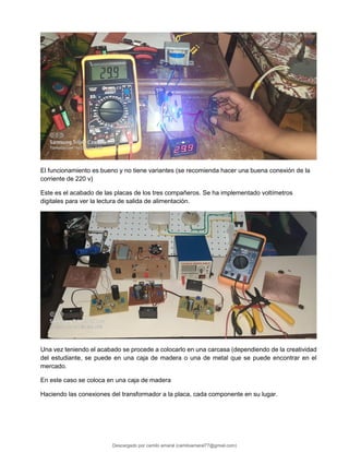 El funcionamiento es bueno y no tiene variantes (se recomienda hacer una buena conexión de la
corriente de 220 v)
Este es el acabado de las placas de los tres compañeros. Se ha implementado voltímetros
digitales para ver la lectura de salida de alimentación.
Una vez teniendo el acabado se procede a colocarlo en una carcasa (dependiendo de la creatividad
del estudiante, se puede en una caja de madera o una de metal que se puede encontrar en el
mercado.
En este caso se coloca en una caja de madera
Haciendo las conexiones del transformador a la placa, cada componente en su lugar.
Descargado por camilo amaral (camiloamaral77@gmial.com)
lOMoARcPSD|16008682
 