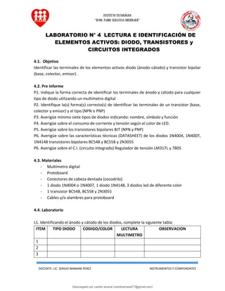 INSTITUTO TECNOLÓGICO
“RVDO. PADRE SEBASTIAN OBERMAIER”
DOCENTE: LIC. SERGIO MAMANI PEREZ INSTRUMENTOS Y COMPONENTES
LABORATORIO N° 4 LECTURA E IDENTIFICACIÓN DE
ELEMENTOS ACTIVOS: DIODO, TRANSISTORES y
CIRCUITOS INTEGRADOS
4.1. Objetivo
Identificar las terminales de los elementos activos diodo (ánodo-cátodo) y transistor bipolar
(base, colector, emisor).
4.2. Pre informe
P1. Indique la forma correcta de identificar los terminales de ánodo y cátodo para cualquier
tipo de diodo utilizando un multímetro digital
P2. Identifique la(s) forma(s) correcta(s) de identificar las terminales de un transistor (base,
colector y emisor) y el tipo (NPN o PNP)
P3. Averigüe mínimo siete tipos de diodos indicando: nombre, símbolo y función
P4. Averigüe sobre el consumo de corriente y tensión según el color de LED.
P5. Averigüe sobre los transistores bipolares BJT (NPN y PNP)
P6. Averigüe sobre las características técnicas (DATASHEET) de los diodos 1N4004, 1N4007,
1N4148 transistores bipolares BC548 y BC558 y 2N3055
P6. Averigüe sobre el C.I. (circuito integrado) Regulador de tensión LM317L y 7805
4.3. Materiales
- Multímetro digital
- Protoboard
- Conectores de cabeza dentada (cocodrilo)
- 1 diodo 1N4004 o 1N4007, 1 diodo 1N4148, 3 diodos led de diferente color
- 1 transistor BC548, BC558 y 2N3055
- Cables y/o alambres para protoboard
4.4. Laboratorio
L1. Identificando el ánodo y cátodo de los diodos, complete la siguiente tabla:
ITEM TIPO DIODO CODIGO/COLOR LECTURA
MULTIMETRO
OBSERVACION
1
2
3
Descargado por camilo amaral (camiloamaral77@gmial.com)
lOMoARcPSD|16008682
 