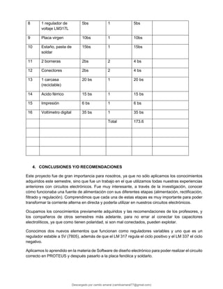 8 1 regulador de
voltaje LM317L
5bs 1 5bs
9 Placa virgen 10bs 1 10bs
10 Estaño, pasta de
soldar
15bs 1 15bs
11 2 borneras 2bs 2 4 bs
12 Conectores 2bs 2 4 bs
13 1 carcasa
(reciclable)
20 bs 1 20 bs
14 Acido férrico 15 bs 1 15 bs
15 Impresión 6 bs 1 6 bs
16 Voltímetro digital 35 bs 1 35 bs
Total 173.6
4. CONCLUSIONES Y/O RECOMENDACIONES
Este proyecto fue de gran importancia para nosotros, ya que no sólo aplicamos los conocimientos
adquiridos este semestre, sino que fue un trabajo en el que utilizamos todas nuestras experiencias
anteriores con circuitos electrónicos. Fue muy interesante, a través de la investigación, conocer
cómo funcionaba una fuente de alimentación con sus diferentes etapas (alimentación, rectificación,
filtrado y regulación). Comprendimos que cada una de estas etapas es muy importante para poder
transformar la corriente alterna en directa y poderla utilizar en nuestros circuitos electrónicos.
Ocupamos los conocimientos previamente adquiridos y las recomendaciones de los profesores, y
los compañeros de otros semestres más adelante, para no errar al conectar los capacitores
electrolíticos, ya que como tienen polaridad, si son mal conectados, pueden explotar.
Conocimos dos nuevos elementos que funcionan como reguladores variables y uno que es un
regulador estable a 5V (7805), además de que el LM 317 regula el ciclo positivo y el LM 337 el ciclo
negativo.
Aplicamos lo aprendido en la materia de Software de diseño electrónico para poder realizar el circuito
correcto en PROTEUS y después pasarlo a la placa fenólica y soldarlo.
Descargado por camilo amaral (camiloamaral77@gmial.com)
lOMoARcPSD|16008682
 