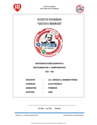 INSTITUTO TECNOLÓGICO
“RVDO. PADRE SEBASTIAN OBERMAIER”
DOCENTE: LIC. SERGIO MAMANI PEREZ INSTRUMENTOS Y COMPONENTES
INSTITUTO TECNOLÓGICO
“SEBASTIAN OBERMAIER”
REFERENCIA BIBLIOGRAFICA
INSTRUMENTOS Y COMPONENTES
ICO - 100
DOCENTE : LIC. SERGIO A. MAMANI PEREZ
CARRERA : ELECTRONICA
SEMESTRE : PRIMERO
GESTION : 2020
El Alto - La Paz - Bolivia
Descargado por camilo amaral (camiloamaral77@gmial.com)
lOMoARcPSD|16008682
 