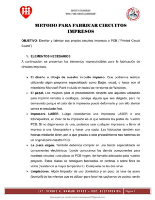INSTITUTO TECNOLÓGICO
“RVDO. PADRE SEBASTIAN OBERMAIER”
L I C . S E R G I O A . M A M A N I P E R E Z – D O C . E L E C T R O N I C A Página 1
METODO PARA FABRICAR CIRCUITOS
IMPRESOS
OBJETIVO: Diseñar y fabricar sus propios circuitos impresos o PCB (“Printed Circuit
Board”)
1. ELEMENTOS NECESARIOS
A continuación se presentan los elementos imprescindibles para la fabricación de
circuitos impresos.
 El diseño o dibujo de nuestro circuito impreso. Que podremos realizar
utilizando algún programa especializado como Eagle, orcad, o hasta con el
mismísimo Microsoft Paint incluido en todas las versiones de Windows.
 El papel. Los mejores para el procedimiento descrito son aquellos utilizando
para imprimir revistas o catálogos, consiga alguno que sea delgado, pero no
demasiado porque el calor de la impresora puede deformarlo y con ello atentar
contra el resultado final.
 Impresora LASER. Luego necesitamos una impresora LASER o una
fotocopiadora, el tóner de la impresión es el que formará las pistas de nuestro
PCB. Si no disponemos de una, podemos usar cualquier impresora, y llevar el
impreso a una fotocopiadora y hacer una copia. Las fotocopias también son
hechas mediante tóner, por lo que gracias a este procedimiento nos haremos de
un original para nuestro PCB.
 La placa virgen. También debemos comprar en una tienda especializada en
componentes electrónicos (donde compramos los demás componentes para
nuestros circuitos) una placa de PCB virgen, del tamaño adecuado para nuestro
proyecto. Estas placas se consiguen fabricadas en pertinax o sobre fibra de
vidrio (resistencia a mayor temperatura). Cualquiera de las dos sirve.
 Limpiadores. Algún limpiador de uso doméstico y un poco de lana de acero
(bombril) de los mismos que se utilizan para lavar los cacharros de cocina, serán
Descargado por camilo amaral (camiloamaral77@gmial.com)
lOMoARcPSD|16008682
 