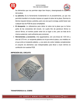 INSTITUTO TECNOLÓGICO
“RVDO. PADRE SEBASTIAN OBERMAIER”
L I C . S E R G I O A . M A M A N I P E R E Z – D O C . E L E C T R O N I C A Página 2
los elementos que nos permitan dejar bien limpia y desengrasada la superficie
de la placa.
 La plancha. Es la herramienta fundamental en el procedimiento, ya que nos
permitirá transferir el circuitos impreso en papel al cobre de la placa. Dominar la
técnica requiere tiempo y práctica, pero una vez que lo consiga, podrá hacer casi
cualquier tipo de PCB de poca complejidad.
 El decapante. Lo utilizaremos para retirar el cobre de la placa que no forma
parte de las conexiones del circuito. Un cuarto litro de percloruro férrico (o
cloruro férrico, el nombre puede variar de un lugar a otro, pero se trata de la
misma sustancia), será suficiente para comenzar.
 Herramientas y accesorios. Una agujereadora, con una broca de 1.00 mm y
otra de 0,75 mm, un recipiente plástico en el que entre la placa, uno metálico en
el que entre el recipiente plástico, y una sierra de cortar metales complementan
el conjunto de elementos casi indispensables para llevar a buen término la
confección de nuestras PCB.
IMPRESIÓN DEL CIRCUITO
TRANSFERENCIA AL COBRE
Descargado por camilo amaral (camiloamaral77@gmial.com)
lOMoARcPSD|16008682
 