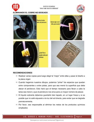 INSTITUTO TECNOLÓGICO
“RVDO. PADRE SEBASTIAN OBERMAIER”
L I C . S E R G I O A . M A M A N I P E R E Z – D O C . E L E C T R O N I C A Página 4
ELIMINANDO EL COBRE NO DESEADO
RECOMENDACIONES
 Realizar varias copias para luego elegir la “mejor” entre ellas y pasar el diseño a
la placa virgen
 Cuando hagamos nuestros dibujos, podemos “pintar” los espacios que quedan
entre componentes o entre pistas, para que sea menor la superficie que debe
atacar el percloruro. Esto hará que el tiempo necesario para llevar a cabo la
tarea sea menor y que el percloruro nos sirva para un mayor número de placas
 El líquido sobrante debemos guardarlo bien tapado, en un lugar fresco y si es
posible que no esté expuesto a la luz del sol directa, para evitar que se degrade
prematuramente.
 Por favor, sea responsable al eliminar los restos de los productos químicos
empleados
Descargado por camilo amaral (camiloamaral77@gmial.com)
lOMoARcPSD|16008682
 