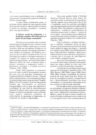 68 Ximenes, V. M , Barros, J. P. P.
a ter outras especificidades como a fadlitação de
processos de conscientização a partir de referências
teóricos da psicologia.
A partir dessas considerações gerais, as
próximas seções tratarão de como aspectos-chave
da perspectiva histórico-cultural podem reverberar
na práxis do psicólogo comunitário e contribuir
para o seu apnmoramento.
A Gênese social do psiquismo e a
mediação semiótica: Reverberações na
práxis do psicólogo comunitário
Em meio aos seus estudos sobre a situação
da psicologia nas décadas de vinte e trinta do século
passado, Vigotski (1999a) concluiu que as correntes
existentes, ainda que heterogêneas, dividiam-se em
duas orientações opostas: um enfoque naturalista e
outro idealista do psiquismo. Tal dualismo era o
vetor do que este autor considerava uma Crise da
Psicologia, pois ambos os enfoques mostravam-se
incapazes de explicar as funções psicológicas
especificamente humanas - as Funções Psicológicas
Superiores (FPS), tais como a memória lógica, a
atenção voluntária, a imaginação criativa, o
pensamento conceituai e a vontade provisora.
(Vigotski, 1991, 1999a).
Diante desse panorama, as pontuações
acerca do caráter social do funcionamento humano
são, pois, um dos principais fundamentos da
Perspectiva Histórico-Cultural. Com isso, “Vigotski
desloca definitivamente o foco da análise psicológica
do campobiológicoparaocampo dacultura” (Sirgado,
2000, p. 12) sem, no entanto, recair em uma proposta
idealista que desconsidere os processos
neuropsicológicos, sem os quais seria impossível a
consolidação dc uma linha dc desenvolvimento
cultural já na infância. Logo, nessa corrente, ganham
destaque as situações de interação social, concebidas
como espaços simbólicos geradores de
conhecimentos, de apropriação de significados, de
composição de sentidos e subjetividades.
Uma outra questão basilar à Psicologia
Histórico-Cultural decorre dessa ênfase nas
interações sociais: no transcorrer de sua produção,
Vigotski, seguidas vezes, atenta para o fato de que
a constituição social dos processos psicológicos
especificamentehumanospossuiumcarátermediado
(Vigotski, 1994). Tal mediação se realiza através de
instrumentos —condutores e potendalizadores da
influência humana sobre os objetos —e através do
uso de signos - meios auxiliares para a realização de
operações mentais, proporcionando ao sujeito uma
regulação da própria conduta e de condutas alheias
(Vigotski, 1991).
Assim, sobretudo a mediação semiótica -
que se estabelece íniriaimente através de signos
externose,nodecursododesenvolvimentodacriança,
através também de signos psicológicos - é apontada
por Vigotski e Luna (1996) como fundamental tanto
para o desenvolvimento qualitativo, quanto para a
análise de funções como a memóna, o pensamento e
a atenção, não só do ponto de vista filogenético
como também ontogeneticamente.1
Após essa contextualização e reportando-
se ao objetivo deste artigo, é plausível a interrogação:
afinal, que enlaces podem ser feitos entre essas
questões e a práxis do psicólogo comunitáno?
A revisão de textos de alguns dosprincipais
expoentes da Psicologia Comunitária (Góis, 1994,
2005; Montero, 2003, 2006; Campos, 2000; Freitas,
1998, 2005) confirma a pluralidade de interfaces
possíveis de serem feitas nessa área. Porém, um
ponto de convergência é patente: a compreensão de
que o desenvolvimento psicológico dos atores
comunitários e os movimentos intersubjetivos dos
seus contextos se dão de modo imbricado.
Nos interstícios deste consenso, há pontos
que aproximam a Perspectiva Histórico Cultural e
asproduções depsicologia comunitária consideradas
aqui, como a influência do matenalismo histórico-
dialético, a partir do qual se reitera a existência de
relações de mútua constituição entre o tecido social
e os seus agentes, bem como a potência destes de
O papel dos signos —em especial da linguagem —nas operações mentais pode ser aclarado pelo exemplo da memória, que é
extensiva às demais funções: “funções tais como a memóna mudam acentuadamente a partir do momento em que a fala
começou adominar o comportamento da criança. [...] A memória visual pictórica evolui para memória verhal. [...] Aspalavras
e as formas lógicas começam a desempenhar o papel de ferramentas decisivas para a rememoração. Por essa época, vai
desaparecendo o tipo de miraculosa memóna visualpictónca,conhecidapelo termo eidetismo eque domina osprimeiros anos.”
(Vigotski «St Luria, 1996,p. 213).
Psicol. Argum. 2009 jan./mar., 27(56), 65-76
 