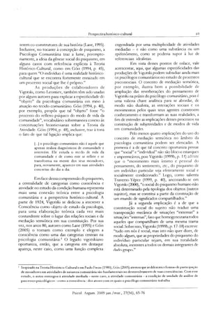 Perspectiva histónco-cultuial 69
serem co-construtores de sua história (Lane, 1995).
Inclusive, no tocante à concepção de psiquismo, a
Psicologia Comunitána traz a lume, perempto­
riamente, a ideia da gênese social do psiquismo, em
alguns casos com referência explícita à Teoria
Histórico-Cultural, como em Góis (1994, p. 45),
para quem “O indivíduo é uma realidade histórico-
cultural que se encontra fortemente enraizado em
um processo soaal que lhe é próprio.”
As produções de colaboradores de
Vigotski, como Leontiev, também têm sido usadas
por alguns autores para explicar a especificidade do
“objeto” da psicologia comunitária em meio à
atuação no tecido comunitário. Góis (1994, p. 40),
por exemplo, propôs que tal “objeto” fosse “o
processo do reflexo psíquico do modo de vida da
comunidade”, vocabuláno sobremaneira conexo às
conceituações leontievianas sobre a Teoria da
Atividade. Góis (1994, p. 48), inclusive, traz à tona
o fato de que tal ligação implica que:
[...] o psicólogo comunitário não é aquele que
apenas realiza diagnósticos de comunidade e
intervém. Ele estuda o modo de vida da
comunidade e de como este se reflete e se
transforma na mente dos seus moradores,
para, novamente, aparecer em suas atividades
concretas do dia-a-dia.
Em face dessa compreensão dopsiquismo,
a centralidade de categorias como consciência e
atividade no estudo da condição humana representa
mais uma conexão teórica entre a psicologia
comunitária e a perspectiva histórico-cultural. A
partir de 1924, Vigotski se dedicou a inscrever a
Consciência como objeto de estudo da psicologia,
para uma elaboração teórica cada vez mais
contundente sobre o lugar das relações sociais e da
mediação semiótica em sua constituição. Por sua
vez, nos anos 80, autores como Lane (1995) e Góis
(2005) o tomam como exemplo e elegem a
consciência como uma das categorias centrais na
psicologia comunitária.2 O legado vigotskiano
oportuniza, então, que a categoria em destaque
apareça, neste caso, como uma função complexa
engendrada por uma multiplicidade de atividades
mediadas - e não como uma substância ou um
epifenômeno, como se poderia supor à luz de
referenciais idealistas.
Em vista desses pontos de enlace, vale
acrescentar, aqui, que algumas especificidades das
produções de Vigotski podem subsidiar ainda mais
os psicólogos comunitários no estudo de processos
psicossociais. O conceito de mediação semiótica,
por exemplo, ilustra bem a possibilidade de
ampliação das reverberações do pensamento de
Vigotski na práxis do psicólogo comunitáno, pois é
uma valiosa chave analítica para se abordar, de
modo não dualista, as interações sociais e os
movimentos pelos quais seus agentes constroem
conhecimento e transformam as suas realidades, a
fim de entender as implicações desses processos na
construção de subjetividades e de modos de vida
em comunidades.
Pelo menos quatro implicações do uso do
conceito de mediação semiótica no âmbito da
psicologia comunitária podem ser elencadas. A
pnmeira é a de que tal conceito oportuniza pensar
que “social” e “individual” não são blocos estanques
e impermeáveis, pois Vigotski (1999b, p. 14) admite
que o “movimento mais íntimo e pessoal do
pensamento, do sentimento, etc., do psiquismo de
um indivíduo particular seja efetivamente social e
socialmente condicionado.” Logo, como salienta
Traverso-Yépez (1999, p. 40), ancorando-se em
Vigotski (2000), “o social do psiquismo humano não
está determinado pela tipologia dos objetos (outros
sujeitos), mas se constitui a partir da construção de
um mundo de significados compartilhados.”
Já a segunda implicação é a de que a
constituição social do sujeito não traduz uma
transposição mecânica de situações “externas” a
situações “internas”, fato que homogeneizam todos
aqueles que compartilham de uma mesma trama
social. Sobre isso, Vigotski (1999b,p. 17-18) escreve:
“tudo em nós é social, mas isto não quer dizer, de
modo algum, que as propriedades do psiquismo do
indivíduo particular sejam, em sua totalidade
absoluta, inerentes a todos os demais integrantes de
dado gmpo.”
3 Inspirado na Teoria Histórico-Cultural e em Paulo Freire (1980), Góis (2005) atestou que as diferentes formas de participação
de moradores em atividades de natureza comunitária são fundamentais no desenvolvimento dc suas consciências. Com esse
estudo, o autor outorgou à atividade mediada —neste caso, a atividade comunitária —a condição de unidade de análise de
processos psicológicos - como a consciência - dos atores com os quais o psicólogo comunitário trabalha.
Psicol. Argum. 2009 jan./mar., 27(56), 65-76
 