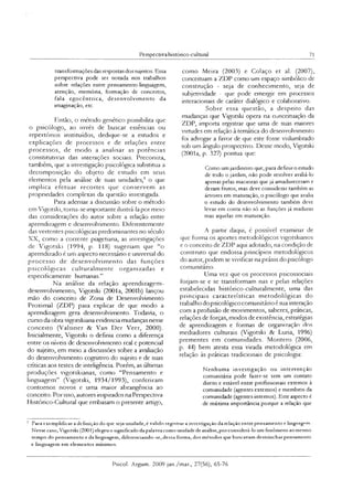 Perspectiva histónco-cultural 71
transformações dasrespostas dossujeitos. Essa
perspectiva pode ser notada nos trabalhos
sobre relações entre pensamento-linguagem,
atenção, memóna, formação de conceitos,
fala egocêntrica, desenvolvimento da
imaginação, etc.
Então, o método genético possibilita que
o psicólogo, ao invés de buscar essências ou
repertórios instituídos, dedique-se a estudos e
explicações de processos e de relações entre
processos, de modo a analisar as potências
constitutivas das interações sociais. Preconiza,
também, que a investigação psicológica substitua a
decomposição do objeto de estudo em seus
elementos pela análise de suas unidades,3 o que
im plica efetuar recortes que conservem as
propriedades complexas da questão investigada.
Para adensar a discussão sobre o método
em Vigorski, torna-se importante ilustrá-la por meio
das considerações do autor sobre a relação entre
aprendizagem e desenvolvimento. Diferentemente
das vertentes psicológicas predominantes no século
XX, como a corrente piagetiana, as investigações
de Vigotski (1994, p. 118) sugeriam que “o
aprendizado é um aspecto necessário e universal do
processo de desenvolvimento das funções
psicológicas culturalm ente organizadas e
especificamente humanas.”
Na análise da relação aprendizagem-
desenvolvimento, Vigotski (2001a, 2001b) lançou
mão do conceito de Zona de Desenvolvimento
Proximal (ZDP) para explicar de que modo a
aprendizagem gera desenvolvimento. Todavia, o
curso da obra vigotskiana evidencia mudanças nesse
conceito (Valsmer & Van Der Veer, 2000).
Inicialmente, Vigotski o definia como a diferença
entre os níveis de desenvolvimento real c potencial
do sujeito, em meio a discussões sobre a avaliação
do desenvolvimento cognitivo do sujeito e de suas
críticas aos testes de inteligência. Porém, as últimas
produções vigotskianas, como “Pensamento e
linguagem” (Vigotski, 1934/1993), conferiram
contornos novos e uma maior abrangência ao
conceito. Por isso, autores inspirados na Perspectiva
Histórico-Cultural que embasam o presente artigo,
como Meira (2003) e Colaço et al. (2007),
conceituam a ZDP como um espaço simbólico de
construção - seja de conhecimento, seja de
subjetividade - que pode emergir em processos
interacionais de caráter dialógico e colaborativo.
Sobre essa questão, a despeito das
mudanças que Vigotski opera na conceituaçâo da
ZDP, importa registrar que uma de suas maiores
virtudes em relação à temática do desenvolvimento
foi advogar a favor de que este fosse vislumbrado
sob um ângulo prospectivo. Desse modo, Vigotski
(2001a, p. 327) pontua que:
Como umjardineiro que, para definiroestudo
de todo o jardim, não pode resolver avaliá-lo
apenas pelas macieiras que já amadureceram e
deram frutos, mas deve considerar também as
árvores em maturação, o psicólogo que avalia
o estudo do desenvolvimento também deve
levar em conta não só as funções já maduras
mas aquelas em maturação.
A partir daqui, é possível examinar de
que forma os aportes metodológicos vigotskianos
e o conceito de ZDP aqui adotado, na condição de
construto que endossa pnncípios metodológicos
do autor, podem se vivificar na práxis do psicólogo
comunitário.
Uma vez que os processos psicossociais
forjam-se e se transformam nas e pelas relações
estabelecidas histórico-culturalmente, uma das
principais características metodológicas do
trabalho dopsicológico comunitário é sua interação
com a profusão de movimentos, saberes, práticas,
relações de forças, modos de existência, estratégias
de aprendizagem e formas de organização dos
mediadores culturais (Vigotski & Luria, 1996)
prementes em comunidades. Montero (2006,
p. 44) bem atesta essa virada metodológica em
relação às práticas tradicionais de psicologia:
Nenhuma investigação ou intervenção
comunitária pode fazer-se sem um contato
direto e estável entre profissionais externos à
comunidade (agentes externos) e membros da
comunidade (agentes internos). Este aspecto é
de máxima importância porque a relação que
3 Para exemplificar a definição do que seja unidade, é valido registrar a investigação da relação entre pensamento e linguagem
Nesse caso, Vigotski (2001) elegeu o significado da palavra como unidade de análise,por considerá-lo um fenômeno ao mesmo
tempo do pensamento e da linguagem, diferenciando-se, dessa forma, dos métodos que buscavam destrinchar pensamento
e linguagem em elementos mínimos.
Psicol. Argum. 2009 jan./mar., 27(56), 65-76
 