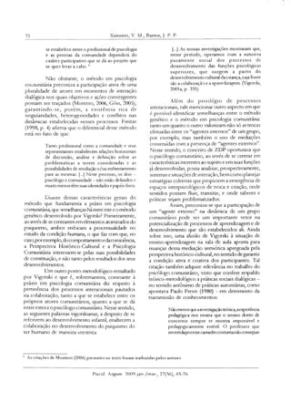 72 Ximenes, V. M., Barros, J. P. P.
se estabelece entre o profissional de psicologia
e as pessoas da comunidade dependerá do
caráter participativo que se dá ao projeto que
se quer levar a cabo.4
Não obstante, o método em psicologia
comunitária preconiza a participação ativa de uma
pluralidade de atores em momentos de interação
dialógica nos quais objetivos e ações convergentes
possam ser traçados (Montero, 2006, Góis, 2005),
garantindo-se, porém, a existência rica de
singularidades, heterogeneidades e conflitos nas
dinâmicas estabelecidas nesses processos. Freitas
(1998, p. 4) afirma que o diferencial desse método
está no fato de que:
Tanto profissional como a comunidade e seus
representantes estabelecem relações horizontais
de discussão, análise e definição sobre as
problemáticas a serem consideradas e as
possibilidades de resolução e/ou enfrentamento
para as mesmas. [...] Neste processo, os dois —
psicólogo e comunidade - não estão definidos e
muito menos têm suas identidades epapéis fixos.
Diante dessas características gerais do
método que fundamenta a práxis em psicologia
comunitária, que semelhançashá entre estee o método
genético desenvolvido por Vígotski? Prímeiramente,
ao invés de se centrarem em elementos atomizados do
psiquismo, ambos enfocam a processualidade no
estudo da condição humana, o que faz com que, no
caso,porexemplo,docomportamentoedaconsciência,
a Perspectiva Histórico-Cultural e a Psicologia
Comunitána interessem-se pelas suas possibilidades
de constituição, e não tanto pelos resultados dos seus
desenvolvimentos.
Um outro ponto metodológico ressaltado
por Vigotski e que é, sobremaneira, consoante à
práxis em psicologia comunitária diz respeito à
pertinência dos processos interacionais pautados
na colaboração, tanto a que se estabelece entre os
próprios atores comunitários, quanto a que se dá
entre estes eo psicólogo comumtáno. Nesse sentido,
as seguintes palavras vigotskianas, a despeito de se
referirem ao desenvolvimento infantil, enaltecem a
colaboração no desenvolvimento do psiquismo do
ser humano dc maneira irrcstnta:
[...] As nossas investigações mostraram que,
nesse período, operamos com a natureza
puram ente social dos processos de
desenvolvimento das funções psicológicas
superiores, que surgem a partir do
desenvolvimento cultural da criança, cuja fonte
são a colaboração e a aprendizagem. (Vigotski,
2001a, p. 335).
Além do privilégio de processos
mteracionais, vale mencionar outro aspecto em que
é possível identificar semelhanças entre o método
genético e o método em psicologia comunitária:
tanto um quanto o outro valorizam não só as trocas
efetuadas entre os “agentes internos” de um grupo,
por exemplo, mas também o uso de mediações
construídas com a presença de “agentes externos”.
Nesse sentido, o conceito de ZDP oportuniza que
o psicólogo comunitário, ao invés de se centrar em
características inerentes ao sujeito e em suas funções
já desenvolvidas, possa analisar, prospectivamente,
sistemas e situações de interação, bem como planejar
estratégias coletivas que propiciem a emergência de
espaços interpsicológicos de troca e criação, onde
sentidos possam fluir, transitar, e onde saberes e
práticas sejam problematizados.
Assim, preconiza-se que a participação de
um “agente externo” na dinâmica de um grupo
comunitário pode ser um importante vetor na
potencialização de processos de aprendizagem e de
desenvolvimento que são estabelecidos ali. Ainda
sobre isso, uma alusão de Vigotski à situação de
ensino-aprendizagem na sala de aula aponta para
nuanças dessa mediação semiótica apregoada pela
perspectiva histórico-cultural, no sentido degarantir
a condição ativa e criativa dos participantes. Tal
citação também adquire relevância no trabalho do
psicólogo comumtáno, visto que confere respaldo
teórico-metodológico a práticas sociais dialógicas -
no sentido antônimo de práticas autoritárias, como
apontava Paulo Freire (1980) - em detrimento da
transmissão de conhecimentos:
Nãomenosqueainvestigaçãoteórica,aexperiência
pedagógica nos ensina que o ensino direto de
conceitos sempre se mostra impossível e
pedagogicamente esténl. O professor que
enveredaporesse caminho costumanão conseguir
4 As citações de Montero (2006) presentes no texto foram traduzidas pelos autores.
Psicol Argum 2009 jan /mar., 27(56), 65-76
 