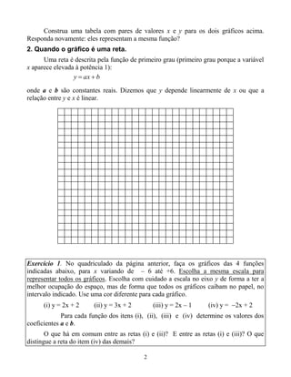 2
Construa uma tabela com pares de valores x e y para os dois gráficos acima.
Responda novamente: eles representam a mesma função?
2. Quando o gráfico é uma reta.
Uma reta é descrita pela função de primeiro grau (primeiro grau porque a variável
x aparece elevada à potência 1):
onde a e b são constantes reais. Dizemos que y depende linearmente de x ou que a
relação entre y e x é linear.
Exercício 1. No quadriculado da página anterior, faça os gráficos das 4 funções
indicadas abaixo, para x variando de – 6 até +6. Escolha a mesma escala para
representar todos os gráficos. Escolha com cuidado a escala no eixo y de forma a ter a
melhor ocupação do espaço, mas de forma que todos os gráficos caibam no papel, no
intervalo indicado. Use uma cor diferente para cada gráfico.
(i) y = 2x + 2 (ii) y = 3x + 2 (iii) y = 2x – 1 (iv) y = 2x + 2
Para cada função dos itens (i), (ii), (iii) e (iv) determine os valores dos
coeficientes a e b.
O que há em comum entre as retas (i) e (ii)? E entre as retas (i) e (iii)? O que
distingue a reta do item (iv) das demais?
baxy 
 