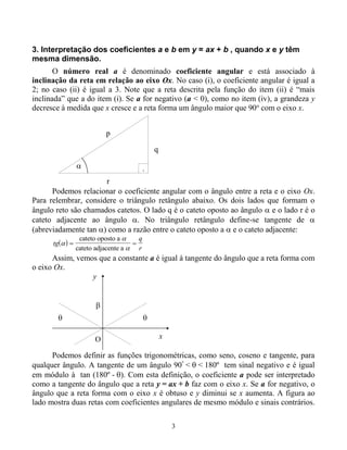 3
3. Interpretação dos coeficientes a e b em y = ax + b , quando x e y têm
mesma dimensão.
O número real a é denominado coeficiente angular e está associado à
inclinação da reta em relação ao eixo Ox. No caso (i), o coeficiente angular é igual a
2; no caso (ii) é igual a 3. Note que a reta descrita pela função do item (ii) é “mais
inclinada” que a do item (i). Se a for negativo (a < 0), como no item (iv), a grandeza y
decresce à medida que x cresce e a reta forma um ângulo maior que 90o
com o eixo x.
p
r
q
 .
Podemos relacionar o coeficiente angular com o ângulo entre a reta e o eixo Ox.
Para relembrar, considere o triângulo retângulo abaixo. Os dois lados que formam o
ângulo reto são chamados catetos. O lado q é o cateto oposto ao ângulo  e o lado r é o
cateto adjacente ao ângulo . No triângulo retângulo define-se tangente de 
(abreviadamente tan ) como a razão entre o cateto oposto a  e o cateto adjacente:
 tg
q
r



 
cateto oposto a
cateto adjacente a
Assim, vemos que a constante a é igual à tangente do ângulo que a reta forma com
o eixo Ox.



x
y
O
Podemos definir as funções trigonométricas, como seno, coseno e tangente, para
qualquer ângulo. A tangente de um ângulo 90º
<  < 180º tem sinal negativo e é igual
em módulo à tan (180º - ). Com esta definição, o coeficiente a pode ser interpretado
como a tangente do ângulo que a reta y = ax + b faz com o eixo x. Se a for negativo, o
ângulo que a reta forma com o eixo x é obtuso e y diminui se x aumenta. A figura ao
lado mostra duas retas com coeficientes angulares de mesmo módulo e sinais contrários.
 