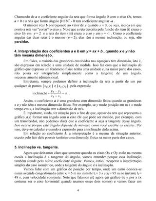 4
Chamando de a o coeficiente angular da reta que forma ângulo  com o eixo Ox, temos
a > 0 e a reta que forma ângulo =180º
-  tem coeficiente angular -a .
O número real b corresponde ao valor de y quando x = 0, ou seja, indica em que
ponto a reta vai “cortar” o eixo y. Note que a reta descrita pela função do item (i) cruza o
eixo Oy em y = 2 e a reta do item (iii) cruza o eixo y em y = -1 . Como o coeficiente
angular das duas retas é o mesmo (a = 2), elas têm a mesma inclinação, ou seja, são
paralelas.
4. Interpretação dos coeficientes a e b em y = ax + b , quando x e y não
têm mesma dimensão.
Em física, a maioria das grandezas envolvidas nas equações tem dimensão, isto é,
são expressas em relação a uma unidade de medida. Isso faz com que a inclinação do
gráfico que expressa um fenômeno físico tenha uma unidade e, na maior parte dos casos,
não possa ser interpretada simplesmente como a tangente de um ângulo,
necessariamente adimensional.
Entretanto, sempre podemos definir a inclinação da reta a partir de um par
qualquer de pontos  x y1 1, e  x y2 2, , pela expressão
inclinação



y y
x x
a2 1
2 1
.
Assim, o coeficiente a é uma grandeza com dimensão física quando as grandezas
x e y não têm a mesma dimensão física. Por exemplo, se y mede posição em m e x mede
tempo em s, a inclinação tem a dimensão de m/s.
É importante, ainda, ter atenção para o fato de que, apesar da reta que representa o
gráfico y(x) formar um ângulo com o eixo Ox que pode ser medido, por exemplo, com
um transferidor, não podemos dizer que o coeficiente a seja a tangente desse ângulo.
Isso ocorre porque este ângulo depende da maneira como você escolhe as escalas. Por
isso, deve-se calcular a usando a expressão para a inclinação dada acima.
Em relação ao coeficiente b, a interpretação é a mesma da situação anterior,
exceto pelo fato dele possuir também uma dimensão física na maior parte dos casos.
5. Inclinação vs. tangente.
Agora que deixamos claro que somente quando os eixos Ox e Oy estão na mesma
escala a inclinação é a tangente do ângulo, vamos entender porque essa inclinação
também atende pelo nome coeficiente angular. Vamos, então, recuperar a interpretação
simples do caso isométrico, onde a tangente do ângulo é a inclinação.
Vamos lidar com um gráfico de posição por tempo, onde um carro desloca-se
numa avenida congestionada entre xi = 5 m no instante ti = 3 s e xf = 95 m no instante tf =
48 s, com velocidade constante. Note que falamos até agora em gráfico de y por x (x
costuma ser o eixo horizontal quando usamos esses dois nomes) e vamos fazer um
 