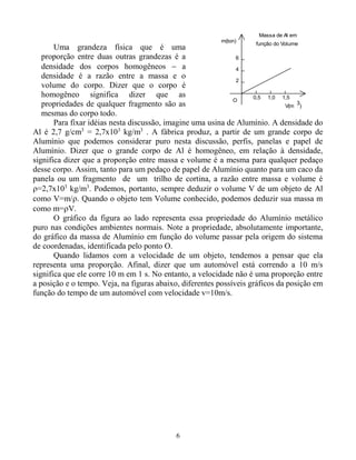 6
Uma grandeza física que é uma
proporção entre duas outras grandezas é a
densidade dos corpos homogêneos  a
densidade é a razão entre a massa e o
volume do corpo. Dizer que o corpo é
homogêneo significa dizer que as
propriedades de qualquer fragmento são as
mesmas do corpo todo.
O
m(ton)
V(m
0,5 1,0 1,5
2
4
6
Massa de Al em
função do Volume
3
)
Para fixar idéias nesta discussão, imagine uma usina de Alumínio. A densidade do
Al é 2,7 g/cm3
= 2,7x103
kg/m3
. A fábrica produz, a partir de um grande corpo de
Alumínio que podemos considerar puro nesta discussão, perfis, panelas e papel de
Alumínio. Dizer que o grande corpo de Al é homogêneo, em relação à densidade,
significa dizer que a proporção entre massa e volume é a mesma para qualquer pedaço
desse corpo. Assim, tanto para um pedaço de papel de Alumínio quanto para um caco da
panela ou um fragmento de um trilho de cortina, a razão entre massa e volume é
=2,7x103
kg/m3
. Podemos, portanto, sempre deduzir o volume V de um objeto de Al
como V=m/. Quando o objeto tem Volume conhecido, podemos deduzir sua massa m
como m=V.
O gráfico da figura ao lado representa essa propriedade do Alumínio metálico
puro nas condições ambientes normais. Note a propriedade, absolutamente importante,
do gráfico da massa de Alumínio em função do volume passar pela origem do sistema
de coordenadas, identificada pelo ponto O.
Quando lidamos com a velocidade de um objeto, tendemos a pensar que ela
representa uma proporção. Afinal, dizer que um automóvel está correndo a 10 m/s
significa que ele corre 10 m em 1 s. No entanto, a velocidade não é uma proporção entre
a posição e o tempo. Veja, na figuras abaixo, diferentes possíveis gráficos da posição em
função do tempo de um automóvel com velocidade v=10m/s.
 