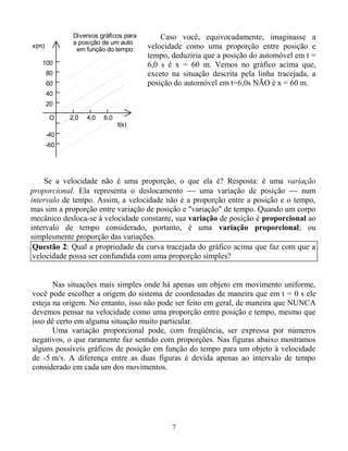 7
O
x(m)
2,0 4,0 6,0
20
40
60
a posição de um auto
em função do tempo
Diversos gráficos para
t(s)
80
100
-40
-60
Caso você, equivocadamente, imaginasse a
velocidade como uma proporção entre posição e
tempo, deduziria que a posição do automóvel em t =
6,0 s é x = 60 m. Vemos no gráfico acima que,
exceto na situação descrita pela linha tracejada, a
posição do automóvel em t=6,0s NÃO é x = 60 m.
Se a velocidade não é uma proporção, o que ela é? Resposta: é uma variação
proporcional. Ela representa o deslocamento  uma variação de posição  num
intervalo de tempo. Assim, a velocidade não é a proporção entre a posição e o tempo,
mas sim a proporção entre variação de posição e "variação" de tempo. Quando um corpo
mecânico desloca-se à velocidade constante, sua variação de posição é proporcional ao
intervalo de tempo considerado, portanto, é uma variação proporcional; ou
simplesmente proporção das variações.
Nas situações mais simples onde há apenas um objeto em movimento uniforme,
você pode escolher a origem do sistema de coordenadas de maneira que em t = 0 s ele
esteja na origem. No entanto, isso não pode ser feito em geral, de maneira que NUNCA
devemos pensar na velocidade como uma proporção entre posição e tempo, mesmo que
isso dê certo em alguma situação muito particular.
Uma variação proporcional pode, com freqüência, ser expressa por números
negativos, o que raramente faz sentido com proporções. Nas figuras abaixo mostramos
alguns possíveis gráficos de posição em função do tempo para um objeto à velocidade
de -5 m/s. A diferença entre as duas figuras é devida apenas ao intervalo de tempo
considerado em cada um dos movimentos.
Questão 2: Qual a propriedade da curva tracejada do gráfico acima que faz com que a
velocidade possa ser confundida com uma proporção simples?
 