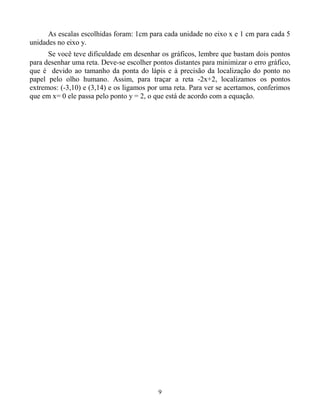 9
As escalas escolhidas foram: 1cm para cada unidade no eixo x e 1 cm para cada 5
unidades no eixo y.
Se você teve dificuldade em desenhar os gráficos, lembre que bastam dois pontos
para desenhar uma reta. Deve-se escolher pontos distantes para minimizar o erro gráfico,
que é devido ao tamanho da ponta do lápis e à precisão da localização do ponto no
papel pelo olho humano. Assim, para traçar a reta -2x+2, localizamos os pontos
extremos: (-3,10) e (3,14) e os ligamos por uma reta. Para ver se acertamos, conferimos
que em x= 0 ele passa pelo ponto y = 2, o que está de acordo com a equação.
 