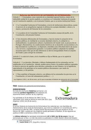 Historia de España (BCS2 – BCT2)
TRANSICIÓN Y DEMOCRACIA EN ESPAÑA.


                                                                                              texto_14

             Reforma del ESTATUTO DE AUTONOMÍA DE EXTREMADURA.
Artículo 1. 1. Extremadura, como expresión de su identidad regional histórica, dentro de la
indisoluble unidad de la nación española, se constituye en Comunidad Autónoma de acuerdo
con la Constitución española y con el presente Estatuto, que es su norma institucional básica.

      2. La Comunidad Autónoma de Extremadura, a través de instituciones democráticas, asume
       el ejercicio de su autogobierno regional, la defensa de su propia identidad y valores y la
       mejora y promoción del bienestar de los extremeños.

      3. Los poderes de la Comunidad Autónoma de Extremadura emanan del pueblo, de la
       Constitución y del presente Estatuto.

      4. Son elementos diferenciales de Extremadura, y han de orientar la actuación de los
       poderes públicos, la vitalidad de su reciente identidad colectiva, la calidad de su
       medioambiente y su patrimonio cultural, el predominio del mundo rural, su proyección en
       Portugal e Iberoamérica, los condicionantes históricos de su desarrollo socioeconómico y la
       baja densidad de su población y su dispersión, entendida como dificultad relativa de acceso
       a los servicios y equipamientos generales. Los poderes públicos adoptarán las medidas
       necesarias para evitar que de tales diferencias se deriven desigualdades frente al conjunto
       del Estado y para corregir las existentes.

Artículo 5. La sede de la Junta y de la Asamblea se fija en Mérida, que es la capital de
Extremadura.

Artículo 6. 1. Los derechos, libertades y deberes fundamentales de los extremeños son los
establecidos en la Constitución. Además, podrán ejercer frente a los poderes públicos regionales
el efectivo ejercicio de aquellos otros derechos contenidos en este Estatuto o en la legislación,
especialmente el de participar en los asuntos públicos directamente o por medio de
representantes y el de petición.

      2. Para contribuir al bienestar colectivo, son deberes de los extremeños los previstos en la
       Constitución y el resto del ordenamiento jurídico. ( … )
    Ley Orgánica 1/2011, de 28 de enero, por la que se aprueba el Estatuto de Autonomía de la Comunidad
                                                                               Autónoma de Extremadura



Título: Estatuto de autonomía de Extremadura.

Análisis de fuente:
Se trata de una fuente histórica (primaria) y de
contenido jurídico-legislativo (los estatutos de
autonomía tienen carácter de ley orgánica).

Fue aprobado el 25 de febrero de 1983 y se ha
reformado cinco veces la última en enero del 2011 (Ley
Orgánica 1/2011 de 28 de enero).

Autor:
El primer Estatuto de Autonomía de Extremadura fue redactad por una Asamblea de
Parlamentarios de la Junta de Extremadura, que inició su redacción en noviembre de 1977 y
la concluye en abril de 1981. La fecha exacta del documento hay que situarla el 25 de
febrero de 1983, cuando por Ley Orgánica quedó aprobado el Estatuto. Al día siguiente se
publica en BOE y comienza a entrar en vigor.

La última reforma fue aprobada recientemente LO 1/2011 de 28 de enero, tras ser
sancionada por el Rey y un día más tarde se publicaba en el BOE (Boletín Oficial del Estado).

        1    IES Lacimurga C. I.
             Javier Pérez (DTO. Geografía e Historia)
 