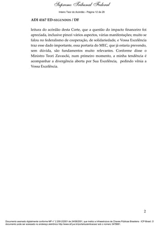 Notas para o Voto
ADI 4167 ED-SEGUNDOS / DF
leitura do acórdão desta Corte, que a questão do impacto financeiro foi
apreciada, inclusive pincei vários aspectos, várias manifestações; muito se
falou no federalismo de cooperação, de solidariedade, e Vossa Excelência
traz esse dado importante, essa portaria do MEC, que já estaria prevendo,
sem dúvida, são fundamentos muito relevantes. Conforme disse o
Ministro Teori Zavascki, num primeiro momento, a minha tendência é
acompanhar a divergência aberta por Sua Excelência, pedindo vênia a
Vossa Excelência.
2
Supremo Tribunal Federal
Documento assinado digitalmente conforme MP n° 2.200-2/2001 de 24/08/2001, que institui a Infraestrutura de Chaves Públicas Brasileira - ICP-Brasil. O
documento pode ser acessado no endereço eletrônico http://www.stf.jus.br/portal/autenticacao/ sob o número 3478681.
Supremo Tribunal Federal
ADI 4167 ED-SEGUNDOS / DF
leitura do acórdão desta Corte, que a questão do impacto financeiro foi
apreciada, inclusive pincei vários aspectos, várias manifestações; muito se
falou no federalismo de cooperação, de solidariedade, e Vossa Excelência
traz esse dado importante, essa portaria do MEC, que já estaria prevendo,
sem dúvida, são fundamentos muito relevantes. Conforme disse o
Ministro Teori Zavascki, num primeiro momento, a minha tendência é
acompanhar a divergência aberta por Sua Excelência, pedindo vênia a
Vossa Excelência.
2
Supremo Tribunal Federal
Documento assinado digitalmente conforme MP n° 2.200-2/2001 de 24/08/2001, que institui a Infraestrutura de Chaves Públicas Brasileira - ICP-Brasil. O
documento pode ser acessado no endereço eletrônico http://www.stf.jus.br/portal/autenticacao/ sob o número 3478681.
Inteiro Teor do Acórdão - Página 12 de 28
 
