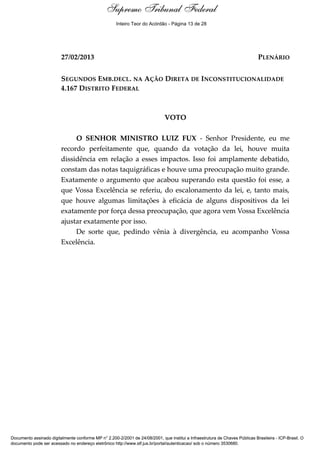 Voto - MIN. LUIZ FUX
27/02/2013 PLENÁRIO
SEGUNDOS EMB.DECL. NA AÇÃO DIRETA DE INCONSTITUCIONALIDADE
4.167 DISTRITO FEDERAL
VOTO
O SENHOR MINISTRO LUIZ FUX - Senhor Presidente, eu me
recordo perfeitamente que, quando da votação da lei, houve muita
dissidência em relação a esses impactos. Isso foi amplamente debatido,
constam das notas taquigráficas e houve uma preocupação muito grande.
Exatamente o argumento que acabou superando esta questão foi esse, a
que Vossa Excelência se referiu, do escalonamento da lei, e, tanto mais,
que houve algumas limitações à eficácia de alguns dispositivos da lei
exatamente por força dessa preocupação, que agora vem Vossa Excelência
ajustar exatamente por isso.
De sorte que, pedindo vênia à divergência, eu acompanho Vossa
Excelência.
Supremo Tribunal Federal
Documento assinado digitalmente conforme MP n° 2.200-2/2001 de 24/08/2001, que institui a Infraestrutura de Chaves Públicas Brasileira - ICP-Brasil. O
documento pode ser acessado no endereço eletrônico http://www.stf.jus.br/portal/autenticacao/ sob o número 3530680.
Supremo Tribunal Federal
27/02/2013 PLENÁRIO
SEGUNDOS EMB.DECL. NA AÇÃO DIRETA DE INCONSTITUCIONALIDADE
4.167 DISTRITO FEDERAL
VOTO
O SENHOR MINISTRO LUIZ FUX - Senhor Presidente, eu me
recordo perfeitamente que, quando da votação da lei, houve muita
dissidência em relação a esses impactos. Isso foi amplamente debatido,
constam das notas taquigráficas e houve uma preocupação muito grande.
Exatamente o argumento que acabou superando esta questão foi esse, a
que Vossa Excelência se referiu, do escalonamento da lei, e, tanto mais,
que houve algumas limitações à eficácia de alguns dispositivos da lei
exatamente por força dessa preocupação, que agora vem Vossa Excelência
ajustar exatamente por isso.
De sorte que, pedindo vênia à divergência, eu acompanho Vossa
Excelência.
Supremo Tribunal Federal
Documento assinado digitalmente conforme MP n° 2.200-2/2001 de 24/08/2001, que institui a Infraestrutura de Chaves Públicas Brasileira - ICP-Brasil. O
documento pode ser acessado no endereço eletrônico http://www.stf.jus.br/portal/autenticacao/ sob o número 3530680.
Inteiro Teor do Acórdão - Página 13 de 28
 