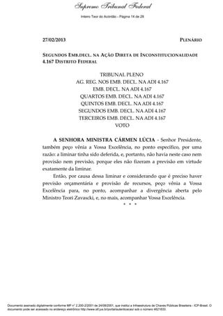 Voto - MIN. CÁRMEN LÚCIA
27/02/2013 PLENÁRIO
SEGUNDOS EMB.DECL. NA AÇÃO DIRETA DE INCONSTITUCIONALIDADE
4.167 DISTRITO FEDERAL
TRIBUNAL PLENO
AG. REG. NOS EMB. DECL. NA ADI 4.167
EMB. DECL. NA ADI 4.167
QUARTOS EMB. DECL. NA ADI 4.167
QUINTOS EMB. DECL. NA ADI 4.167
SEGUNDOS EMB. DECL. NA ADI 4.167
TERCEIROS EMB. DECL. NA ADI 4.167
VOTO
A SENHORA MINISTRA CÁRMEN LÚCIA - Senhor Presidente,
também peço vênia a Vossa Excelência, no ponto específico, por uma
razão: a liminar tinha sido deferida, e, portanto, não havia neste caso nem
provisão nem previsão, porque eles não fizeram a previsão em virtude
exatamente da liminar.
Então, por causa dessa liminar e considerando que é preciso haver
previsão orçamentária e provisão de recursos, peço vênia a Vossa
Excelência para, no ponto, acompanhar a divergência aberta pelo
Ministro Teori Zavascki, e, no mais, acompanhar Vossa Excelência.
* * *
Supremo Tribunal Federal
Documento assinado digitalmente conforme MP n° 2.200-2/2001 de 24/08/2001, que institui a Infraestrutura de Chaves Públicas Brasileira - ICP-Brasil. O
documento pode ser acessado no endereço eletrônico http://www.stf.jus.br/portal/autenticacao/ sob o número 4621633.
Supremo Tribunal Federal
27/02/2013 PLENÁRIO
SEGUNDOS EMB.DECL. NA AÇÃO DIRETA DE INCONSTITUCIONALIDADE
4.167 DISTRITO FEDERAL
TRIBUNAL PLENO
AG. REG. NOS EMB. DECL. NA ADI 4.167
EMB. DECL. NA ADI 4.167
QUARTOS EMB. DECL. NA ADI 4.167
QUINTOS EMB. DECL. NA ADI 4.167
SEGUNDOS EMB. DECL. NA ADI 4.167
TERCEIROS EMB. DECL. NA ADI 4.167
VOTO
A SENHORA MINISTRA CÁRMEN LÚCIA - Senhor Presidente,
também peço vênia a Vossa Excelência, no ponto específico, por uma
razão: a liminar tinha sido deferida, e, portanto, não havia neste caso nem
provisão nem previsão, porque eles não fizeram a previsão em virtude
exatamente da liminar.
Então, por causa dessa liminar e considerando que é preciso haver
previsão orçamentária e provisão de recursos, peço vênia a Vossa
Excelência para, no ponto, acompanhar a divergência aberta pelo
Ministro Teori Zavascki, e, no mais, acompanhar Vossa Excelência.
* * *
Supremo Tribunal Federal
Documento assinado digitalmente conforme MP n° 2.200-2/2001 de 24/08/2001, que institui a Infraestrutura de Chaves Públicas Brasileira - ICP-Brasil. O
documento pode ser acessado no endereço eletrônico http://www.stf.jus.br/portal/autenticacao/ sob o número 4621633.
Inteiro Teor do Acórdão - Página 14 de 28
 