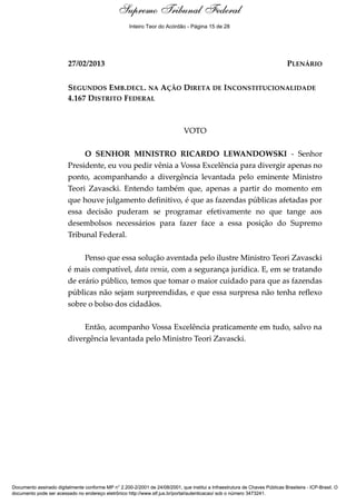 Voto - MIN. RICARDO LEWANDOWSKI
27/02/2013 PLENÁRIO
SEGUNDOS EMB.DECL. NA AÇÃO DIRETA DE INCONSTITUCIONALIDADE
4.167 DISTRITO FEDERAL
VOTO
O SENHOR MINISTRO RICARDO LEWANDOWSKI - Senhor
Presidente, eu vou pedir vênia a Vossa Excelência para divergir apenas no
ponto, acompanhando a divergência levantada pelo eminente Ministro
Teori Zavascki. Entendo também que, apenas a partir do momento em
que houve julgamento definitivo, é que as fazendas públicas afetadas por
essa decisão puderam se programar efetivamente no que tange aos
desembolsos necessários para fazer face a essa posição do Supremo
Tribunal Federal.
Penso que essa solução aventada pelo ilustre Ministro Teori Zavascki
é mais compatível, data venia, com a segurança jurídica. E, em se tratando
de erário público, temos que tomar o maior cuidado para que as fazendas
públicas não sejam surpreendidas, e que essa surpresa não tenha reflexo
sobre o bolso dos cidadãos.
Então, acompanho Vossa Excelência praticamente em tudo, salvo na
divergência levantada pelo Ministro Teori Zavascki.
Supremo Tribunal Federal
Documento assinado digitalmente conforme MP n° 2.200-2/2001 de 24/08/2001, que institui a Infraestrutura de Chaves Públicas Brasileira - ICP-Brasil. O
documento pode ser acessado no endereço eletrônico http://www.stf.jus.br/portal/autenticacao/ sob o número 3473241.
Supremo Tribunal Federal
27/02/2013 PLENÁRIO
SEGUNDOS EMB.DECL. NA AÇÃO DIRETA DE INCONSTITUCIONALIDADE
4.167 DISTRITO FEDERAL
VOTO
O SENHOR MINISTRO RICARDO LEWANDOWSKI - Senhor
Presidente, eu vou pedir vênia a Vossa Excelência para divergir apenas no
ponto, acompanhando a divergência levantada pelo eminente Ministro
Teori Zavascki. Entendo também que, apenas a partir do momento em
que houve julgamento definitivo, é que as fazendas públicas afetadas por
essa decisão puderam se programar efetivamente no que tange aos
desembolsos necessários para fazer face a essa posição do Supremo
Tribunal Federal.
Penso que essa solução aventada pelo ilustre Ministro Teori Zavascki
é mais compatível, data venia, com a segurança jurídica. E, em se tratando
de erário público, temos que tomar o maior cuidado para que as fazendas
públicas não sejam surpreendidas, e que essa surpresa não tenha reflexo
sobre o bolso dos cidadãos.
Então, acompanho Vossa Excelência praticamente em tudo, salvo na
divergência levantada pelo Ministro Teori Zavascki.
Supremo Tribunal Federal
Documento assinado digitalmente conforme MP n° 2.200-2/2001 de 24/08/2001, que institui a Infraestrutura de Chaves Públicas Brasileira - ICP-Brasil. O
documento pode ser acessado no endereço eletrônico http://www.stf.jus.br/portal/autenticacao/ sob o número 3473241.
Inteiro Teor do Acórdão - Página 15 de 28
 