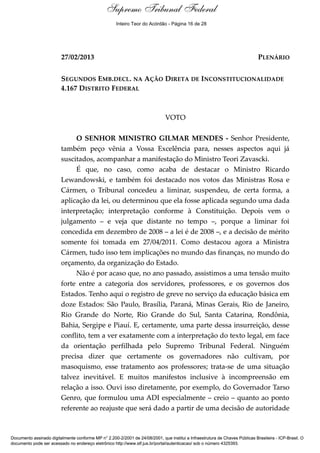 Voto - MIN. GILMAR MENDES
27/02/2013 PLENÁRIO
SEGUNDOS EMB.DECL. NA AÇÃO DIRETA DE INCONSTITUCIONALIDADE
4.167 DISTRITO FEDERAL
VOTO
O SENHOR MINISTRO GILMAR MENDES - Senhor Presidente,
também peço vênia a Vossa Excelência para, nesses aspectos aqui já
suscitados, acompanhar a manifestação do Ministro Teori Zavascki.
É que, no caso, como acaba de destacar o Ministro Ricardo
Lewandowski, e também foi destacado nos votos das Ministras Rosa e
Cármen, o Tribunal concedeu a liminar, suspendeu, de certa forma, a
aplicação da lei, ou determinou que ela fosse aplicada segundo uma dada
interpretação; interpretação conforme à Constituição. Depois vem o
julgamento – e veja que distante no tempo –, porque a liminar foi
concedida em dezembro de 2008 – a lei é de 2008 –, e a decisão de mérito
somente foi tomada em 27/04/2011. Como destacou agora a Ministra
Cármen, tudo isso tem implicações no mundo das finanças, no mundo do
orçamento, da organização do Estado.
Não é por acaso que, no ano passado, assistimos a uma tensão muito
forte entre a categoria dos servidores, professores, e os governos dos
Estados. Tenho aqui o registro de greve no serviço da educação básica em
doze Estados: São Paulo, Brasília, Paraná, Minas Gerais, Rio de Janeiro,
Rio Grande do Norte, Rio Grande do Sul, Santa Catarina, Rondônia,
Bahia, Sergipe e Piauí. E, certamente, uma parte dessa insurreição, desse
conflito, tem a ver exatamente com a interpretação do texto legal, em face
da orientação perfilhada pelo Supremo Tribunal Federal. Ninguém
precisa dizer que certamente os governadores não cultivam, por
masoquismo, esse tratamento aos professores; trata-se de uma situação
talvez inevitável. E muitos manifestos inclusive à incompreensão em
relação a isso. Ouvi isso diretamente, por exemplo, do Governador Tarso
Genro, que formulou uma ADI especialmente – creio – quanto ao ponto
referente ao reajuste que será dado a partir de uma decisão de autoridade
Documento assinado digitalmente conforme MP n° 2.200-2/2001 de 24/08/2001, que institui a Infraestrutura de Chaves Públicas Brasileira - ICP-Brasil. O
documento pode ser acessado no endereço eletrônico http://www.stf.jus.br/portal/autenticacao/ sob o número 4325393.
Supremo Tribunal Federal
27/02/2013 PLENÁRIO
SEGUNDOS EMB.DECL. NA AÇÃO DIRETA DE INCONSTITUCIONALIDADE
4.167 DISTRITO FEDERAL
VOTO
O SENHOR MINISTRO GILMAR MENDES - Senhor Presidente,
também peço vênia a Vossa Excelência para, nesses aspectos aqui já
suscitados, acompanhar a manifestação do Ministro Teori Zavascki.
É que, no caso, como acaba de destacar o Ministro Ricardo
Lewandowski, e também foi destacado nos votos das Ministras Rosa e
Cármen, o Tribunal concedeu a liminar, suspendeu, de certa forma, a
aplicação da lei, ou determinou que ela fosse aplicada segundo uma dada
interpretação; interpretação conforme à Constituição. Depois vem o
julgamento – e veja que distante no tempo –, porque a liminar foi
concedida em dezembro de 2008 – a lei é de 2008 –, e a decisão de mérito
somente foi tomada em 27/04/2011. Como destacou agora a Ministra
Cármen, tudo isso tem implicações no mundo das finanças, no mundo do
orçamento, da organização do Estado.
Não é por acaso que, no ano passado, assistimos a uma tensão muito
forte entre a categoria dos servidores, professores, e os governos dos
Estados. Tenho aqui o registro de greve no serviço da educação básica em
doze Estados: São Paulo, Brasília, Paraná, Minas Gerais, Rio de Janeiro,
Rio Grande do Norte, Rio Grande do Sul, Santa Catarina, Rondônia,
Bahia, Sergipe e Piauí. E, certamente, uma parte dessa insurreição, desse
conflito, tem a ver exatamente com a interpretação do texto legal, em face
da orientação perfilhada pelo Supremo Tribunal Federal. Ninguém
precisa dizer que certamente os governadores não cultivam, por
masoquismo, esse tratamento aos professores; trata-se de uma situação
talvez inevitável. E muitos manifestos inclusive à incompreensão em
relação a isso. Ouvi isso diretamente, por exemplo, do Governador Tarso
Genro, que formulou uma ADI especialmente – creio – quanto ao ponto
referente ao reajuste que será dado a partir de uma decisão de autoridade
Documento assinado digitalmente conforme MP n° 2.200-2/2001 de 24/08/2001, que institui a Infraestrutura de Chaves Públicas Brasileira - ICP-Brasil. O
documento pode ser acessado no endereço eletrônico http://www.stf.jus.br/portal/autenticacao/ sob o número 4325393.
Inteiro Teor do Acórdão - Página 16 de 28
 