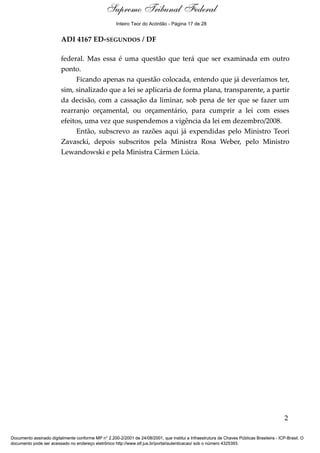 Voto - MIN. GILMAR MENDES
ADI 4167 ED-SEGUNDOS / DF
federal. Mas essa é uma questão que terá que ser examinada em outro
ponto.
Ficando apenas na questão colocada, entendo que já deveríamos ter,
sim, sinalizado que a lei se aplicaria de forma plana, transparente, a partir
da decisão, com a cassação da liminar, sob pena de ter que se fazer um
rearranjo orçamental, ou orçamentário, para cumprir a lei com esses
efeitos, uma vez que suspendemos a vigência da lei em dezembro/2008.
Então, subscrevo as razões aqui já expendidas pelo Ministro Teori
Zavascki, depois subscritos pela Ministra Rosa Weber, pelo Ministro
Lewandowski e pela Ministra Cármen Lúcia.
2
Documento assinado digitalmente conforme MP n° 2.200-2/2001 de 24/08/2001, que institui a Infraestrutura de Chaves Públicas Brasileira - ICP-Brasil. O
documento pode ser acessado no endereço eletrônico http://www.stf.jus.br/portal/autenticacao/ sob o número 4325393.
Supremo Tribunal Federal
ADI 4167 ED-SEGUNDOS / DF
federal. Mas essa é uma questão que terá que ser examinada em outro
ponto.
Ficando apenas na questão colocada, entendo que já deveríamos ter,
sim, sinalizado que a lei se aplicaria de forma plana, transparente, a partir
da decisão, com a cassação da liminar, sob pena de ter que se fazer um
rearranjo orçamental, ou orçamentário, para cumprir a lei com esses
efeitos, uma vez que suspendemos a vigência da lei em dezembro/2008.
Então, subscrevo as razões aqui já expendidas pelo Ministro Teori
Zavascki, depois subscritos pela Ministra Rosa Weber, pelo Ministro
Lewandowski e pela Ministra Cármen Lúcia.
2
Documento assinado digitalmente conforme MP n° 2.200-2/2001 de 24/08/2001, que institui a Infraestrutura de Chaves Públicas Brasileira - ICP-Brasil. O
documento pode ser acessado no endereço eletrônico http://www.stf.jus.br/portal/autenticacao/ sob o número 4325393.
Inteiro Teor do Acórdão - Página 17 de 28
 