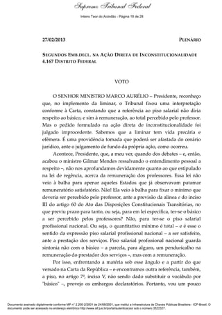 Voto - MIN. MARCO AURÉLIO
27/02/2013 PLENÁRIO
SEGUNDOS EMB.DECL. NA AÇÃO DIRETA DE INCONSTITUCIONALIDADE
4.167 DISTRITO FEDERAL
VOTO
O SENHOR MINISTRO MARCO AURÉLIO – Presidente, reconheço
que, no implemento da liminar, o Tribunal fixou uma interpretação
conforme à Carta, constando que a referência ao piso salarial não diria
respeito ao básico, e sim à remuneração, ao total percebido pelo professor.
Mas o pedido formulado na ação direta de inconstitucionalidade foi
julgado improcedente. Sabemos que a liminar tem vida precária e
efêmera. É uma providência tomada que poderá ser afastada do cenário
jurídico, ante o julgamento de fundo da própria ação, como ocorreu.
Acontece, Presidente, que, a meu ver, quando dos debates – e, então,
acabou o ministro Gilmar Mendes ressalvando o entendimento pessoal a
respeito –, não nos aprofundamos devidamente quanto ao que estipulado
na lei de regência, acerca da remuneração dos professores. Essa lei não
veio à balha para apenar aqueles Estados que já observavam patamar
remuneratório satisfatório. Não! Ela veio à balha para fixar o mínimo que
deveria ser percebido pelo professor, ante a previsão da alínea e do inciso
III do artigo 60 do Ato das Disposições Constitucionais Transitórias, no
que previu prazo para tanto, ou seja, para em lei específica, ter-se o básico
a ser percebido pelos professores? Não, para ter-se o piso salarial
profissional nacional. Ou seja, o quantitativo mínimo é total – e é esse o
sentido da expressão piso salarial profissional nacional – a ser satisfeito,
ante a prestação dos serviços. Piso salarial profissional nacional guarda
sintonia não com o básico – a parcela, para alguns, um penduricalho na
remuneração do prestador dos serviços –, mas com a remuneração.
Por isso, enfrentando a matéria sob esse ângulo e a partir do que
versado na Carta da República – e encontramos outra referência, também,
a piso, no artigo 7º, inciso V, não sendo dado substituir o vocábulo por
"básico" –, provejo os embargos declaratórios. Portanto, vou um pouco
Documento assinado digitalmente conforme MP n° 2.200-2/2001 de 24/08/2001, que institui a Infraestrutura de Chaves Públicas Brasileira - ICP-Brasil. O
documento pode ser acessado no endereço eletrônico http://www.stf.jus.br/portal/autenticacao/ sob o número 3522327.
Supremo Tribunal Federal
27/02/2013 PLENÁRIO
SEGUNDOS EMB.DECL. NA AÇÃO DIRETA DE INCONSTITUCIONALIDADE
4.167 DISTRITO FEDERAL
VOTO
O SENHOR MINISTRO MARCO AURÉLIO – Presidente, reconheço
que, no implemento da liminar, o Tribunal fixou uma interpretação
conforme à Carta, constando que a referência ao piso salarial não diria
respeito ao básico, e sim à remuneração, ao total percebido pelo professor.
Mas o pedido formulado na ação direta de inconstitucionalidade foi
julgado improcedente. Sabemos que a liminar tem vida precária e
efêmera. É uma providência tomada que poderá ser afastada do cenário
jurídico, ante o julgamento de fundo da própria ação, como ocorreu.
Acontece, Presidente, que, a meu ver, quando dos debates – e, então,
acabou o ministro Gilmar Mendes ressalvando o entendimento pessoal a
respeito –, não nos aprofundamos devidamente quanto ao que estipulado
na lei de regência, acerca da remuneração dos professores. Essa lei não
veio à balha para apenar aqueles Estados que já observavam patamar
remuneratório satisfatório. Não! Ela veio à balha para fixar o mínimo que
deveria ser percebido pelo professor, ante a previsão da alínea e do inciso
III do artigo 60 do Ato das Disposições Constitucionais Transitórias, no
que previu prazo para tanto, ou seja, para em lei específica, ter-se o básico
a ser percebido pelos professores? Não, para ter-se o piso salarial
profissional nacional. Ou seja, o quantitativo mínimo é total – e é esse o
sentido da expressão piso salarial profissional nacional – a ser satisfeito,
ante a prestação dos serviços. Piso salarial profissional nacional guarda
sintonia não com o básico – a parcela, para alguns, um penduricalho na
remuneração do prestador dos serviços –, mas com a remuneração.
Por isso, enfrentando a matéria sob esse ângulo e a partir do que
versado na Carta da República – e encontramos outra referência, também,
a piso, no artigo 7º, inciso V, não sendo dado substituir o vocábulo por
"básico" –, provejo os embargos declaratórios. Portanto, vou um pouco
Documento assinado digitalmente conforme MP n° 2.200-2/2001 de 24/08/2001, que institui a Infraestrutura de Chaves Públicas Brasileira - ICP-Brasil. O
documento pode ser acessado no endereço eletrônico http://www.stf.jus.br/portal/autenticacao/ sob o número 3522327.
Inteiro Teor do Acórdão - Página 18 de 28
 