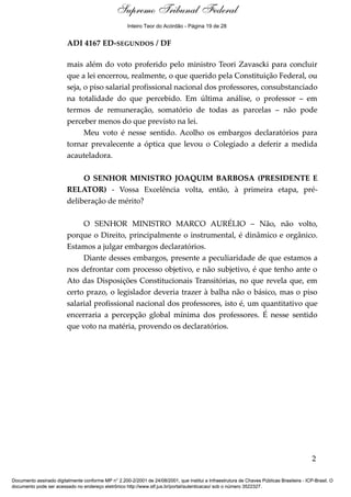 Voto - MIN. MARCO AURÉLIO
ADI 4167 ED-SEGUNDOS / DF
mais além do voto proferido pelo ministro Teori Zavascki para concluir
que a lei encerrou, realmente, o que querido pela Constituição Federal, ou
seja, o piso salarial profissional nacional dos professores, consubstanciado
na totalidade do que percebido. Em última análise, o professor – em
termos de remuneração, somatório de todas as parcelas – não pode
perceber menos do que previsto na lei.
Meu voto é nesse sentido. Acolho os embargos declaratórios para
tornar prevalecente a óptica que levou o Colegiado a deferir a medida
acauteladora.
O SENHOR MINISTRO JOAQUIM BARBOSA (PRESIDENTE E
RELATOR) - Vossa Excelência volta, então, à primeira etapa, pré-
deliberação de mérito?
O SENHOR MINISTRO MARCO AURÉLIO – Não, não volto,
porque o Direito, principalmente o instrumental, é dinâmico e orgânico.
Estamos a julgar embargos declaratórios.
Diante desses embargos, presente a peculiaridade de que estamos a
nos defrontar com processo objetivo, e não subjetivo, é que tenho ante o
Ato das Disposições Constitucionais Transitórias, no que revela que, em
certo prazo, o legislador deveria trazer à balha não o básico, mas o piso
salarial profissional nacional dos professores, isto é, um quantitativo que
encerraria a percepção global mínima dos professores. É nesse sentido
que voto na matéria, provendo os declaratórios.
2
Documento assinado digitalmente conforme MP n° 2.200-2/2001 de 24/08/2001, que institui a Infraestrutura de Chaves Públicas Brasileira - ICP-Brasil. O
documento pode ser acessado no endereço eletrônico http://www.stf.jus.br/portal/autenticacao/ sob o número 3522327.
Supremo Tribunal Federal
ADI 4167 ED-SEGUNDOS / DF
mais além do voto proferido pelo ministro Teori Zavascki para concluir
que a lei encerrou, realmente, o que querido pela Constituição Federal, ou
seja, o piso salarial profissional nacional dos professores, consubstanciado
na totalidade do que percebido. Em última análise, o professor – em
termos de remuneração, somatório de todas as parcelas – não pode
perceber menos do que previsto na lei.
Meu voto é nesse sentido. Acolho os embargos declaratórios para
tornar prevalecente a óptica que levou o Colegiado a deferir a medida
acauteladora.
O SENHOR MINISTRO JOAQUIM BARBOSA (PRESIDENTE E
RELATOR) - Vossa Excelência volta, então, à primeira etapa, pré-
deliberação de mérito?
O SENHOR MINISTRO MARCO AURÉLIO – Não, não volto,
porque o Direito, principalmente o instrumental, é dinâmico e orgânico.
Estamos a julgar embargos declaratórios.
Diante desses embargos, presente a peculiaridade de que estamos a
nos defrontar com processo objetivo, e não subjetivo, é que tenho ante o
Ato das Disposições Constitucionais Transitórias, no que revela que, em
certo prazo, o legislador deveria trazer à balha não o básico, mas o piso
salarial profissional nacional dos professores, isto é, um quantitativo que
encerraria a percepção global mínima dos professores. É nesse sentido
que voto na matéria, provendo os declaratórios.
2
Documento assinado digitalmente conforme MP n° 2.200-2/2001 de 24/08/2001, que institui a Infraestrutura de Chaves Públicas Brasileira - ICP-Brasil. O
documento pode ser acessado no endereço eletrônico http://www.stf.jus.br/portal/autenticacao/ sob o número 3522327.
Inteiro Teor do Acórdão - Página 19 de 28
 