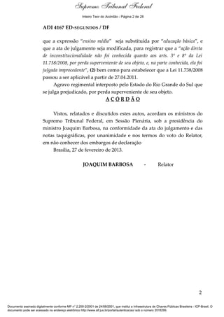 Ementa e Acórdão
ADI 4167 ED-SEGUNDOS / DF
que a expressão “ensino médio” seja substituída por “educação básica”, e
que a ata de julgamento seja modificada, para registrar que a “ação direta
de inconstitucionalidade não foi conhecida quanto aos arts. 3º e 8º da Lei
11.738/2008, por perda superveniente de seu objeto, e, na parte conhecida, ela foi
julgada improcedente”, (2) bem como para estabelecer que a Lei 11.738/2008
passou a ser aplicável a partir de 27.04.2011.
Agravo regimental interposto pelo Estado do Rio Grande do Sul que
se julga prejudicado, por perda superveniente de seu objeto.
A C Ó R D Ã O
Vistos, relatados e discutidos estes autos, acordam os ministros do
Supremo Tribunal Federal, em Sessão Plenária, sob a presidência do
ministro Joaquim Barbosa, na conformidade da ata do julgamento e das
notas taquigráficas, por unanimidade e nos termos do voto do Relator,
em não conhecer dos embargos de declaração
Brasília, 27 de fevereiro de 2013.
JOAQUIM BARBOSA - Relator
2
Documento assinado digitalmente conforme MP n° 2.200-2/2001 de 24/08/2001, que institui a Infraestrutura de Chaves Públicas Brasileira - ICP-Brasil. O
documento pode ser acessado no endereço eletrônico http://www.stf.jus.br/portal/autenticacao/ sob o número 3518299.
Supremo Tribunal Federal
ADI 4167 ED-SEGUNDOS / DF
que a expressão “ensino médio” seja substituída por “educação básica”, e
que a ata de julgamento seja modificada, para registrar que a “ação direta
de inconstitucionalidade não foi conhecida quanto aos arts. 3º e 8º da Lei
11.738/2008, por perda superveniente de seu objeto, e, na parte conhecida, ela foi
julgada improcedente”, (2) bem como para estabelecer que a Lei 11.738/2008
passou a ser aplicável a partir de 27.04.2011.
Agravo regimental interposto pelo Estado do Rio Grande do Sul que
se julga prejudicado, por perda superveniente de seu objeto.
A C Ó R D Ã O
Vistos, relatados e discutidos estes autos, acordam os ministros do
Supremo Tribunal Federal, em Sessão Plenária, sob a presidência do
ministro Joaquim Barbosa, na conformidade da ata do julgamento e das
notas taquigráficas, por unanimidade e nos termos do voto do Relator,
em não conhecer dos embargos de declaração
Brasília, 27 de fevereiro de 2013.
JOAQUIM BARBOSA - Relator
2
Documento assinado digitalmente conforme MP n° 2.200-2/2001 de 24/08/2001, que institui a Infraestrutura de Chaves Públicas Brasileira - ICP-Brasil. O
documento pode ser acessado no endereço eletrônico http://www.stf.jus.br/portal/autenticacao/ sob o número 3518299.
Inteiro Teor do Acórdão - Página 2 de 28
 