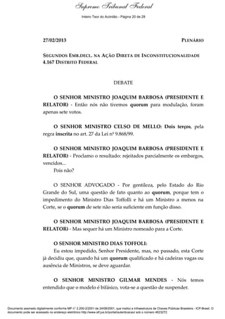 Debate
27/02/2013 PLENÁRIO
SEGUNDOS EMB.DECL. NA AÇÃO DIRETA DE INCONSTITUCIONALIDADE
4.167 DISTRITO FEDERAL
DEBATE
O SENHOR MINISTRO JOAQUIM BARBOSA (PRESIDENTE E
RELATOR) - Então nós não tivemos quorum para modulação, foram
apenas sete votos.
O SENHOR MINISTRO CELSO DE MELLO: Dois terços, pela
regra inscrita no art. 27 da Lei nº 9.868/99.
O SENHOR MINISTRO JOAQUIM BARBOSA (PRESIDENTE E
RELATOR) - Proclamo o resultado: rejeitados parcialmente os embargos,
vencidos...
Pois não?
O SENHOR ADVOGADO - Por gentileza, pelo Estado do Rio
Grande do Sul, uma questão de fato quanto ao quorum, porque tem o
impedimento do Ministro Dias Toffolli e há um Ministro a menos na
Corte, se o quorum de sete não seria suficiente em função disso.
O SENHOR MINISTRO JOAQUIM BARBOSA (PRESIDENTE E
RELATOR) - Mas sequer há um Ministro nomeado para a Corte.
O SENHOR MINISTRO DIAS TOFFOLI:
Eu estou impedido, Senhor Presidente, mas, no passado, esta Corte
já decidiu que, quando há um quorum qualificado e há cadeiras vagas ou
ausência de Ministros, se deve aguardar.
O SENHOR MINISTRO GILMAR MENDES - Nós temos
entendido que o modelo é bifásico, vota-se a questão de suspender.
Documento assinado digitalmente conforme MP n° 2.200-2/2001 de 24/08/2001, que institui a Infraestrutura de Chaves Públicas Brasileira - ICP-Brasil. O
documento pode ser acessado no endereço eletrônico http://www.stf.jus.br/portal/autenticacao/ sob o número 4623272.
Supremo Tribunal Federal
27/02/2013 PLENÁRIO
SEGUNDOS EMB.DECL. NA AÇÃO DIRETA DE INCONSTITUCIONALIDADE
4.167 DISTRITO FEDERAL
DEBATE
O SENHOR MINISTRO JOAQUIM BARBOSA (PRESIDENTE E
RELATOR) - Então nós não tivemos quorum para modulação, foram
apenas sete votos.
O SENHOR MINISTRO CELSO DE MELLO: Dois terços, pela
regra inscrita no art. 27 da Lei nº 9.868/99.
O SENHOR MINISTRO JOAQUIM BARBOSA (PRESIDENTE E
RELATOR) - Proclamo o resultado: rejeitados parcialmente os embargos,
vencidos...
Pois não?
O SENHOR ADVOGADO - Por gentileza, pelo Estado do Rio
Grande do Sul, uma questão de fato quanto ao quorum, porque tem o
impedimento do Ministro Dias Toffolli e há um Ministro a menos na
Corte, se o quorum de sete não seria suficiente em função disso.
O SENHOR MINISTRO JOAQUIM BARBOSA (PRESIDENTE E
RELATOR) - Mas sequer há um Ministro nomeado para a Corte.
O SENHOR MINISTRO DIAS TOFFOLI:
Eu estou impedido, Senhor Presidente, mas, no passado, esta Corte
já decidiu que, quando há um quorum qualificado e há cadeiras vagas ou
ausência de Ministros, se deve aguardar.
O SENHOR MINISTRO GILMAR MENDES - Nós temos
entendido que o modelo é bifásico, vota-se a questão de suspender.
Documento assinado digitalmente conforme MP n° 2.200-2/2001 de 24/08/2001, que institui a Infraestrutura de Chaves Públicas Brasileira - ICP-Brasil. O
documento pode ser acessado no endereço eletrônico http://www.stf.jus.br/portal/autenticacao/ sob o número 4623272.
Inteiro Teor do Acórdão - Página 20 de 28
 