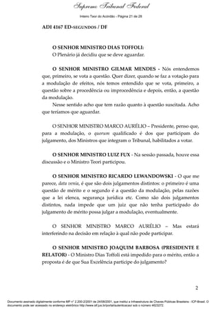 Debate
ADI 4167 ED-SEGUNDOS / DF
O SENHOR MINISTRO DIAS TOFFOLI:
O Plenário já decidiu que se deve aguardar.
O SENHOR MINISTRO GILMAR MENDES - Nós entendemos
que, primeiro, se vota a questão. Quer dizer, quando se faz a votação para
a modulação de efeitos, nós temos entendido que se vota, primeiro, a
questão sobre a procedência ou improcedência e depois, então, a questão
da modulação.
Nesse sentido acho que tem razão quanto à questão suscitada. Acho
que teríamos que aguardar.
O SENHOR MINISTRO MARCO AURÉLIO – Presidente, penso que,
para a modulação, o quorum qualificado é dos que participam do
julgamento, dos Ministros que integram o Tribunal, habilitados a votar.
O SENHOR MINISTRO LUIZ FUX - Na sessão passada, houve essa
discussão e o Ministro Teori participou.
O SENHOR MINISTRO RICARDO LEWANDOWSKI - O que me
parece, data venia, é que são dois julgamentos distintos: o primeiro é uma
questão de mérito e o segundo é a questão da modulação, pelas razões
que a lei elenca, segurança jurídica etc. Como são dois julgamentos
distintos, nada impede que um juiz que não tenha participado do
julgamento de mérito possa julgar a modulação, eventualmente.
O SENHOR MINISTRO MARCO AURÉLIO – Mas estará
interferindo na decisão em relação à qual não pode participar.
O SENHOR MINISTRO JOAQUIM BARBOSA (PRESIDENTE E
RELATOR) - O Ministro Dias Toffoli está impedido para o mérito, então a
proposta é de que Sua Excelência participe do julgamento?
2
Documento assinado digitalmente conforme MP n° 2.200-2/2001 de 24/08/2001, que institui a Infraestrutura de Chaves Públicas Brasileira - ICP-Brasil. O
documento pode ser acessado no endereço eletrônico http://www.stf.jus.br/portal/autenticacao/ sob o número 4623272.
Supremo Tribunal Federal
ADI 4167 ED-SEGUNDOS / DF
O SENHOR MINISTRO DIAS TOFFOLI:
O Plenário já decidiu que se deve aguardar.
O SENHOR MINISTRO GILMAR MENDES - Nós entendemos
que, primeiro, se vota a questão. Quer dizer, quando se faz a votação para
a modulação de efeitos, nós temos entendido que se vota, primeiro, a
questão sobre a procedência ou improcedência e depois, então, a questão
da modulação.
Nesse sentido acho que tem razão quanto à questão suscitada. Acho
que teríamos que aguardar.
O SENHOR MINISTRO MARCO AURÉLIO – Presidente, penso que,
para a modulação, o quorum qualificado é dos que participam do
julgamento, dos Ministros que integram o Tribunal, habilitados a votar.
O SENHOR MINISTRO LUIZ FUX - Na sessão passada, houve essa
discussão e o Ministro Teori participou.
O SENHOR MINISTRO RICARDO LEWANDOWSKI - O que me
parece, data venia, é que são dois julgamentos distintos: o primeiro é uma
questão de mérito e o segundo é a questão da modulação, pelas razões
que a lei elenca, segurança jurídica etc. Como são dois julgamentos
distintos, nada impede que um juiz que não tenha participado do
julgamento de mérito possa julgar a modulação, eventualmente.
O SENHOR MINISTRO MARCO AURÉLIO – Mas estará
interferindo na decisão em relação à qual não pode participar.
O SENHOR MINISTRO JOAQUIM BARBOSA (PRESIDENTE E
RELATOR) - O Ministro Dias Toffoli está impedido para o mérito, então a
proposta é de que Sua Excelência participe do julgamento?
2
Documento assinado digitalmente conforme MP n° 2.200-2/2001 de 24/08/2001, que institui a Infraestrutura de Chaves Públicas Brasileira - ICP-Brasil. O
documento pode ser acessado no endereço eletrônico http://www.stf.jus.br/portal/autenticacao/ sob o número 4623272.
Inteiro Teor do Acórdão - Página 21 de 28
 