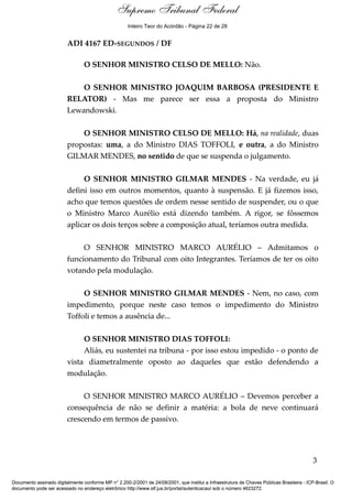 Debate
ADI 4167 ED-SEGUNDOS / DF
O SENHOR MINISTRO CELSO DE MELLO: Não.
O SENHOR MINISTRO JOAQUIM BARBOSA (PRESIDENTE E
RELATOR) - Mas me parece ser essa a proposta do Ministro
Lewandowski.
O SENHOR MINISTRO CELSO DE MELLO: Há, na realidade, duas
propostas: uma, a do Ministro DIAS TOFFOLI, e outra, a do Ministro
GILMAR MENDES, no sentido de que se suspenda o julgamento.
O SENHOR MINISTRO GILMAR MENDES - Na verdade, eu já
defini isso em outros momentos, quanto à suspensão. E já fizemos isso,
acho que temos questões de ordem nesse sentido de suspender, ou o que
o Ministro Marco Aurélio está dizendo também. A rigor, se fôssemos
aplicar os dois terços sobre a composição atual, teríamos outra medida.
O SENHOR MINISTRO MARCO AURÉLIO – Admitamos o
funcionamento do Tribunal com oito Integrantes. Teríamos de ter os oito
votando pela modulação.
O SENHOR MINISTRO GILMAR MENDES - Nem, no caso, com
impedimento, porque neste caso temos o impedimento do Ministro
Toffoli e temos a ausência de...
O SENHOR MINISTRO DIAS TOFFOLI:
Aliás, eu sustentei na tribuna - por isso estou impedido - o ponto de
vista diametralmente oposto ao daqueles que estão defendendo a
modulação.
O SENHOR MINISTRO MARCO AURÉLIO – Devemos perceber a
consequência de não se definir a matéria: a bola de neve continuará
crescendo em termos de passivo.
3
Documento assinado digitalmente conforme MP n° 2.200-2/2001 de 24/08/2001, que institui a Infraestrutura de Chaves Públicas Brasileira - ICP-Brasil. O
documento pode ser acessado no endereço eletrônico http://www.stf.jus.br/portal/autenticacao/ sob o número 4623272.
Supremo Tribunal Federal
ADI 4167 ED-SEGUNDOS / DF
O SENHOR MINISTRO CELSO DE MELLO: Não.
O SENHOR MINISTRO JOAQUIM BARBOSA (PRESIDENTE E
RELATOR) - Mas me parece ser essa a proposta do Ministro
Lewandowski.
O SENHOR MINISTRO CELSO DE MELLO: Há, na realidade, duas
propostas: uma, a do Ministro DIAS TOFFOLI, e outra, a do Ministro
GILMAR MENDES, no sentido de que se suspenda o julgamento.
O SENHOR MINISTRO GILMAR MENDES - Na verdade, eu já
defini isso em outros momentos, quanto à suspensão. E já fizemos isso,
acho que temos questões de ordem nesse sentido de suspender, ou o que
o Ministro Marco Aurélio está dizendo também. A rigor, se fôssemos
aplicar os dois terços sobre a composição atual, teríamos outra medida.
O SENHOR MINISTRO MARCO AURÉLIO – Admitamos o
funcionamento do Tribunal com oito Integrantes. Teríamos de ter os oito
votando pela modulação.
O SENHOR MINISTRO GILMAR MENDES - Nem, no caso, com
impedimento, porque neste caso temos o impedimento do Ministro
Toffoli e temos a ausência de...
O SENHOR MINISTRO DIAS TOFFOLI:
Aliás, eu sustentei na tribuna - por isso estou impedido - o ponto de
vista diametralmente oposto ao daqueles que estão defendendo a
modulação.
O SENHOR MINISTRO MARCO AURÉLIO – Devemos perceber a
consequência de não se definir a matéria: a bola de neve continuará
crescendo em termos de passivo.
3
Documento assinado digitalmente conforme MP n° 2.200-2/2001 de 24/08/2001, que institui a Infraestrutura de Chaves Públicas Brasileira - ICP-Brasil. O
documento pode ser acessado no endereço eletrônico http://www.stf.jus.br/portal/autenticacao/ sob o número 4623272.
Inteiro Teor do Acórdão - Página 22 de 28
 