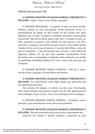 Debate
ADI 4167 ED-SEGUNDOS / DF
O SENHOR MINISTRO JOAQUIM BARBOSA (PRESIDENTE E
RELATOR) - Lógico. Vamos ouvir o ilustre advogado.
O SENHOR ADVOGADO - A questão de fato era nesse sentido,
Ministro, porque há uma preocupação muito pertinente, penso eu,
principalmente do Estado do Rio Grande do Sul, porque essa ajuda
financeira que a União se propôs a contribuir está sendo extremamente
insuficiente. Hoje nós já temos dados sobre isso, a exemplo de que, em
2010, setecentos e sessenta e dois milhões de reais apenas e, em 2011,
oitocentos e sessenta e seis milhões de reais apenas. Só no Estado do Rio
Grande do Sul, em um ano de passivo, é mais de três bilhões a conta do
piso do magistério, o que dá inclusive mais do que a verba inteira da
segurança pública. Eu sei que essas questões orçamentárias foram
discutidas, mas a preocupação é realmente muito alarmante, no sentido
de paralisação de políticas públicas. Por isso, o apelo aqui, para que seja
modulado.
O SENHOR MINISTRO MARCO AURÉLIO – Não há a menor
dúvida de que a situação é de insolvência dos Estados.
O SENHOR MINISTRO JOAQUIM BARBOSA (PRESIDENTE E
RELATOR) - Eu, como Relator, trarei alguns dados que, parece-me, são
de conhecimento de todos.
Esse processo foi julgado, no mérito, faz três anos. Visivelmente,
esses poucos Estados não querem cumprir essa lei. Eles ingressam com
esses embargos. Daqui a pouco, virão novos embargos, novos embargos...
O SENHOR MINISTRO MARCO AURÉLIO – Presidente, vamos
presumir o que normalmente ocorre, não se tem numerário.
O SENHOR MINISTRO JOAQUIM BARBOSA (PRESIDENTE E
RELATOR) - Eles têm numerários para outras coisas, seguramente têm.
Colocarei em votação a questão atinente à suspensão ou não,
4
Documento assinado digitalmente conforme MP n° 2.200-2/2001 de 24/08/2001, que institui a Infraestrutura de Chaves Públicas Brasileira - ICP-Brasil. O
documento pode ser acessado no endereço eletrônico http://www.stf.jus.br/portal/autenticacao/ sob o número 4623272.
Supremo Tribunal Federal
ADI 4167 ED-SEGUNDOS / DF
O SENHOR MINISTRO JOAQUIM BARBOSA (PRESIDENTE E
RELATOR) - Lógico. Vamos ouvir o ilustre advogado.
O SENHOR ADVOGADO - A questão de fato era nesse sentido,
Ministro, porque há uma preocupação muito pertinente, penso eu,
principalmente do Estado do Rio Grande do Sul, porque essa ajuda
financeira que a União se propôs a contribuir está sendo extremamente
insuficiente. Hoje nós já temos dados sobre isso, a exemplo de que, em
2010, setecentos e sessenta e dois milhões de reais apenas e, em 2011,
oitocentos e sessenta e seis milhões de reais apenas. Só no Estado do Rio
Grande do Sul, em um ano de passivo, é mais de três bilhões a conta do
piso do magistério, o que dá inclusive mais do que a verba inteira da
segurança pública. Eu sei que essas questões orçamentárias foram
discutidas, mas a preocupação é realmente muito alarmante, no sentido
de paralisação de políticas públicas. Por isso, o apelo aqui, para que seja
modulado.
O SENHOR MINISTRO MARCO AURÉLIO – Não há a menor
dúvida de que a situação é de insolvência dos Estados.
O SENHOR MINISTRO JOAQUIM BARBOSA (PRESIDENTE E
RELATOR) - Eu, como Relator, trarei alguns dados que, parece-me, são
de conhecimento de todos.
Esse processo foi julgado, no mérito, faz três anos. Visivelmente,
esses poucos Estados não querem cumprir essa lei. Eles ingressam com
esses embargos. Daqui a pouco, virão novos embargos, novos embargos...
O SENHOR MINISTRO MARCO AURÉLIO – Presidente, vamos
presumir o que normalmente ocorre, não se tem numerário.
O SENHOR MINISTRO JOAQUIM BARBOSA (PRESIDENTE E
RELATOR) - Eles têm numerários para outras coisas, seguramente têm.
Colocarei em votação a questão atinente à suspensão ou não,
4
Documento assinado digitalmente conforme MP n° 2.200-2/2001 de 24/08/2001, que institui a Infraestrutura de Chaves Públicas Brasileira - ICP-Brasil. O
documento pode ser acessado no endereço eletrônico http://www.stf.jus.br/portal/autenticacao/ sob o número 4623272.
Inteiro Teor do Acórdão - Página 23 de 28
 