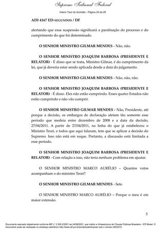Debate
ADI 4167 ED-SEGUNDOS / DF
alertando que essa suspensão significará a paralisação do processo e do
cumprimento do que foi determinado.
O SENHOR MINISTRO GILMAR MENDES - Não, não.
O SENHOR MINISTRO JOAQUIM BARBOSA (PRESIDENTE E
RELATOR) - É disso que se trata, Ministro Gilmar, é do cumprimento da
lei, que já deveria estar sendo aplicada desde a data do julgamento.
O SENHOR MINISTRO GILMAR MENDES - Não, não, não.
O SENHOR MINISTRO JOAQUIM BARBOSA (PRESIDENTE E
RELATOR) - É disso. Eles não estão cumprindo. Esses quatro Estados não
estão cumprindo e não vão cumprir.
O SENHOR MINISTRO GILMAR MENDES - Não, Presidente, até
porque a decisão, os embargos de declaração afetam tão somente esse
período que medeia entre dezembro de 2008 e a data da decisão,
27/04/2011. A partir de 27/04/2011, na linha do que já estabeleceu o
Ministro Teori, e todos que aqui falaram, tem que se aplicar a decisão do
Supremo. Isso não está em xeque. Portanto, a discussão está limitada a
esse período.
O SENHOR MINISTRO JOAQUIM BARBOSA (PRESIDENTE E
RELATOR) - Com relação a isso, não teria nenhum problema em ajustar.
O SENHOR MINISTRO MARCO AURÉLIO – Quantos votos
acompanham o do ministro Teori?
O SENHOR MINISTRO GILMAR MENDES - Sete.
O SENHOR MINISTRO MARCO AURÉLIO – Porque o meu é em
maior extensão.
5
Documento assinado digitalmente conforme MP n° 2.200-2/2001 de 24/08/2001, que institui a Infraestrutura de Chaves Públicas Brasileira - ICP-Brasil. O
documento pode ser acessado no endereço eletrônico http://www.stf.jus.br/portal/autenticacao/ sob o número 4623272.
Supremo Tribunal Federal
ADI 4167 ED-SEGUNDOS / DF
alertando que essa suspensão significará a paralisação do processo e do
cumprimento do que foi determinado.
O SENHOR MINISTRO GILMAR MENDES - Não, não.
O SENHOR MINISTRO JOAQUIM BARBOSA (PRESIDENTE E
RELATOR) - É disso que se trata, Ministro Gilmar, é do cumprimento da
lei, que já deveria estar sendo aplicada desde a data do julgamento.
O SENHOR MINISTRO GILMAR MENDES - Não, não, não.
O SENHOR MINISTRO JOAQUIM BARBOSA (PRESIDENTE E
RELATOR) - É disso. Eles não estão cumprindo. Esses quatro Estados não
estão cumprindo e não vão cumprir.
O SENHOR MINISTRO GILMAR MENDES - Não, Presidente, até
porque a decisão, os embargos de declaração afetam tão somente esse
período que medeia entre dezembro de 2008 e a data da decisão,
27/04/2011. A partir de 27/04/2011, na linha do que já estabeleceu o
Ministro Teori, e todos que aqui falaram, tem que se aplicar a decisão do
Supremo. Isso não está em xeque. Portanto, a discussão está limitada a
esse período.
O SENHOR MINISTRO JOAQUIM BARBOSA (PRESIDENTE E
RELATOR) - Com relação a isso, não teria nenhum problema em ajustar.
O SENHOR MINISTRO MARCO AURÉLIO – Quantos votos
acompanham o do ministro Teori?
O SENHOR MINISTRO GILMAR MENDES - Sete.
O SENHOR MINISTRO MARCO AURÉLIO – Porque o meu é em
maior extensão.
5
Documento assinado digitalmente conforme MP n° 2.200-2/2001 de 24/08/2001, que institui a Infraestrutura de Chaves Públicas Brasileira - ICP-Brasil. O
documento pode ser acessado no endereço eletrônico http://www.stf.jus.br/portal/autenticacao/ sob o número 4623272.
Inteiro Teor do Acórdão - Página 24 de 28
 