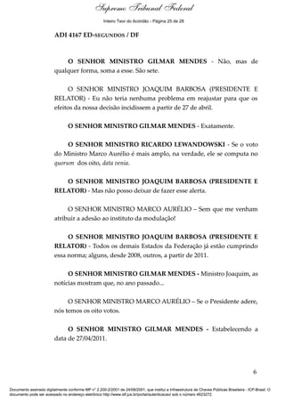 Debate
ADI 4167 ED-SEGUNDOS / DF
O SENHOR MINISTRO GILMAR MENDES - Não, mas de
qualquer forma, soma a esse. São sete.
O SENHOR MINISTRO JOAQUIM BARBOSA (PRESIDENTE E
RELATOR) - Eu não teria nenhuma problema em reajustar para que os
efeitos da nossa decisão incidissem a partir de 27 de abril.
O SENHOR MINISTRO GILMAR MENDES - Exatamente.
O SENHOR MINISTRO RICARDO LEWANDOWSKI - Se o voto
do Ministro Marco Aurélio é mais amplo, na verdade, ele se computa no
quorum dos oito, data venia.
O SENHOR MINISTRO JOAQUIM BARBOSA (PRESIDENTE E
RELATOR) - Mas não posso deixar de fazer esse alerta.
O SENHOR MINISTRO MARCO AURÉLIO – Sem que me venham
atribuir a adesão ao instituto da modulação!
O SENHOR MINISTRO JOAQUIM BARBOSA (PRESIDENTE E
RELATOR) - Todos os demais Estados da Federação já estão cumprindo
essa norma; alguns, desde 2008, outros, a partir de 2011.
O SENHOR MINISTRO GILMAR MENDES - Ministro Joaquim, as
notícias mostram que, no ano passado...
O SENHOR MINISTRO MARCO AURÉLIO – Se o Presidente adere,
nós temos os oito votos.
O SENHOR MINISTRO GILMAR MENDES - Estabelecendo a
data de 27/04/2011.
6
Documento assinado digitalmente conforme MP n° 2.200-2/2001 de 24/08/2001, que institui a Infraestrutura de Chaves Públicas Brasileira - ICP-Brasil. O
documento pode ser acessado no endereço eletrônico http://www.stf.jus.br/portal/autenticacao/ sob o número 4623272.
Supremo Tribunal Federal
ADI 4167 ED-SEGUNDOS / DF
O SENHOR MINISTRO GILMAR MENDES - Não, mas de
qualquer forma, soma a esse. São sete.
O SENHOR MINISTRO JOAQUIM BARBOSA (PRESIDENTE E
RELATOR) - Eu não teria nenhuma problema em reajustar para que os
efeitos da nossa decisão incidissem a partir de 27 de abril.
O SENHOR MINISTRO GILMAR MENDES - Exatamente.
O SENHOR MINISTRO RICARDO LEWANDOWSKI - Se o voto
do Ministro Marco Aurélio é mais amplo, na verdade, ele se computa no
quorum dos oito, data venia.
O SENHOR MINISTRO JOAQUIM BARBOSA (PRESIDENTE E
RELATOR) - Mas não posso deixar de fazer esse alerta.
O SENHOR MINISTRO MARCO AURÉLIO – Sem que me venham
atribuir a adesão ao instituto da modulação!
O SENHOR MINISTRO JOAQUIM BARBOSA (PRESIDENTE E
RELATOR) - Todos os demais Estados da Federação já estão cumprindo
essa norma; alguns, desde 2008, outros, a partir de 2011.
O SENHOR MINISTRO GILMAR MENDES - Ministro Joaquim, as
notícias mostram que, no ano passado...
O SENHOR MINISTRO MARCO AURÉLIO – Se o Presidente adere,
nós temos os oito votos.
O SENHOR MINISTRO GILMAR MENDES - Estabelecendo a
data de 27/04/2011.
6
Documento assinado digitalmente conforme MP n° 2.200-2/2001 de 24/08/2001, que institui a Infraestrutura de Chaves Públicas Brasileira - ICP-Brasil. O
documento pode ser acessado no endereço eletrônico http://www.stf.jus.br/portal/autenticacao/ sob o número 4623272.
Inteiro Teor do Acórdão - Página 25 de 28
 