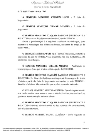 Debate
ADI 4167 ED-SEGUNDOS / DF
A SENHORA MINISTRA CÁRMEN LÚCIA - A data do
julgamento.
O SENHOR MINISTRO GILMAR MENDES - A data do
julgamento.
O SENHOR MINISTRO JOAQUIM BARBOSA (PRESIDENTE E
RELATOR) - A data do julgamento do mérito, que foi 27/04/2011.
Então, a proclamação é a seguinte: Acolhidos os embargos, para
adotar-se a modulação dos efeitos da decisão, na forma do artigo 27 da
Lei nº 9.868...
O SENHOR MINISTRO LUIZ FUX - Senhor Presidente, eu tenho a
impressão de que, na verdade, Vossa Excelência não está modulando, está
acolhendo os embargos.
O SENHOR MINISTRO GILMAR MENDES - Acolhendo os
embargos para fixar que a lei se aplica a partir de 27/04/2011.
O SENHOR MINISTRO JOAQUIM BARBOSA (PRESIDENTE E
RELATOR) - Eu disse: Acolhidos os embargos, de forma que a lei tenha
eficácia a partir da data do julgamento do mérito, ou seja, 27/04/2011.
Vencido o Ministro Marco Aurélio, que acolhia em maior extensão.
O SENHOR MINISTRO MARCO AURÉLIO – Que dava provimento
aos declaratórios para assentar que a referência é ao piso nacional, e,
portanto, à remuneração e não ao básico.
O SENHOR MINISTRO JOAQUIM BARBOSA (PRESIDENTE E
RELATOR) - Ministro Marco Aurélio, ao declararmos a lei constitucional,
isso aí já está implícito.
O SENHOR MINISTRO MARCO AURÉLIO – Estou julgando os
7
Documento assinado digitalmente conforme MP n° 2.200-2/2001 de 24/08/2001, que institui a Infraestrutura de Chaves Públicas Brasileira - ICP-Brasil. O
documento pode ser acessado no endereço eletrônico http://www.stf.jus.br/portal/autenticacao/ sob o número 4623272.
Supremo Tribunal Federal
ADI 4167 ED-SEGUNDOS / DF
A SENHORA MINISTRA CÁRMEN LÚCIA - A data do
julgamento.
O SENHOR MINISTRO GILMAR MENDES - A data do
julgamento.
O SENHOR MINISTRO JOAQUIM BARBOSA (PRESIDENTE E
RELATOR) - A data do julgamento do mérito, que foi 27/04/2011.
Então, a proclamação é a seguinte: Acolhidos os embargos, para
adotar-se a modulação dos efeitos da decisão, na forma do artigo 27 da
Lei nº 9.868...
O SENHOR MINISTRO LUIZ FUX - Senhor Presidente, eu tenho a
impressão de que, na verdade, Vossa Excelência não está modulando, está
acolhendo os embargos.
O SENHOR MINISTRO GILMAR MENDES - Acolhendo os
embargos para fixar que a lei se aplica a partir de 27/04/2011.
O SENHOR MINISTRO JOAQUIM BARBOSA (PRESIDENTE E
RELATOR) - Eu disse: Acolhidos os embargos, de forma que a lei tenha
eficácia a partir da data do julgamento do mérito, ou seja, 27/04/2011.
Vencido o Ministro Marco Aurélio, que acolhia em maior extensão.
O SENHOR MINISTRO MARCO AURÉLIO – Que dava provimento
aos declaratórios para assentar que a referência é ao piso nacional, e,
portanto, à remuneração e não ao básico.
O SENHOR MINISTRO JOAQUIM BARBOSA (PRESIDENTE E
RELATOR) - Ministro Marco Aurélio, ao declararmos a lei constitucional,
isso aí já está implícito.
O SENHOR MINISTRO MARCO AURÉLIO – Estou julgando os
7
Documento assinado digitalmente conforme MP n° 2.200-2/2001 de 24/08/2001, que institui a Infraestrutura de Chaves Públicas Brasileira - ICP-Brasil. O
documento pode ser acessado no endereço eletrônico http://www.stf.jus.br/portal/autenticacao/ sob o número 4623272.
Inteiro Teor do Acórdão - Página 26 de 28
 