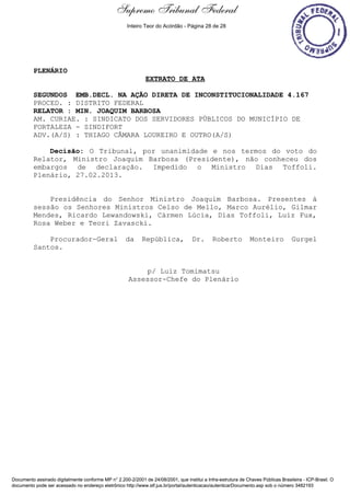 Extrato de Ata - 27/02/2013
PLENÁRIO
EXTRATO DE ATA
SEGUNDOS EMB.DECL. NA AÇÃO DIRETA DE INCONSTITUCIONALIDADE 4.167
PROCED. : DISTRITO FEDERAL
RELATOR : MIN. JOAQUIM BARBOSA
AM. CURIAE. : SINDICATO DOS SERVIDORES PÚBLICOS DO MUNICÍPIO DE
FORTALEZA - SINDIFORT
ADV.(A/S) : THIAGO CÂMARA LOUREIRO E OUTRO(A/S)
Decisão: O Tribunal, por unanimidade e nos termos do voto do
Relator, Ministro Joaquim Barbosa (Presidente), não conheceu dos
embargos de declaração. Impedido o Ministro Dias Toffoli.
Plenário, 27.02.2013.
Presidência do Senhor Ministro Joaquim Barbosa. Presentes à
sessão os Senhores Ministros Celso de Mello, Marco Aurélio, Gilmar
Mendes, Ricardo Lewandowski, Cármen Lúcia, Dias Toffoli, Luiz Fux,
Rosa Weber e Teori Zavascki.
Procurador-Geral da República, Dr. Roberto Monteiro Gurgel
Santos.
p/ Luiz Tomimatsu
Assessor-Chefe do Plenário
Documento assinado digitalmente conforme MP n° 2.200-2/2001 de 24/08/2001, que institui a Infra-estrutura de Chaves Públicas Brasileira - ICP-Brasil. O
documento pode ser acessado no endereço eletrônico http://www.stf.jus.br/portal/autenticacao/autenticarDocumento.asp sob o número 3482193
Supremo Tribunal Federal
PLENÁRIO
EXTRATO DE ATA
SEGUNDOS EMB.DECL. NA AÇÃO DIRETA DE INCONSTITUCIONALIDADE 4.167
PROCED. : DISTRITO FEDERAL
RELATOR : MIN. JOAQUIM BARBOSA
AM. CURIAE. : SINDICATO DOS SERVIDORES PÚBLICOS DO MUNICÍPIO DE
FORTALEZA - SINDIFORT
ADV.(A/S) : THIAGO CÂMARA LOUREIRO E OUTRO(A/S)
Decisão: O Tribunal, por unanimidade e nos termos do voto do
Relator, Ministro Joaquim Barbosa (Presidente), não conheceu dos
embargos de declaração. Impedido o Ministro Dias Toffoli.
Plenário, 27.02.2013.
Presidência do Senhor Ministro Joaquim Barbosa. Presentes à
sessão os Senhores Ministros Celso de Mello, Marco Aurélio, Gilmar
Mendes, Ricardo Lewandowski, Cármen Lúcia, Dias Toffoli, Luiz Fux,
Rosa Weber e Teori Zavascki.
Procurador-Geral da República, Dr. Roberto Monteiro Gurgel
Santos.
p/ Luiz Tomimatsu
Assessor-Chefe do Plenário
Documento assinado digitalmente conforme MP n° 2.200-2/2001 de 24/08/2001, que institui a Infra-estrutura de Chaves Públicas Brasileira - ICP-Brasil. O
documento pode ser acessado no endereço eletrônico http://www.stf.jus.br/portal/autenticacao/autenticarDocumento.asp sob o número 3482193
Inteiro Teor do Acórdão - Página 28 de 28
 
