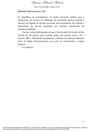 Relatório
ADI 4167 ED-SEGUNDOS / DF
da República se manifestarem. O trecho recorrido lembra que a
interposição de recurso de embargos de declaração apenas impede o
trânsito em julgado da decisão recorrida, mas obviamente não impede a
observância da decisão prolatada em controle concentrado de
constitucionalidade.
Por fim, tenho conhecimento de que o Governador do Estado do Rio
Grande do Sul ajuizou ação cautelar contra esse mesmo trecho, sob o
número 3003 e distribuída inicialmente à relatoria do eminente Ministro
Celso de Mello. Posteriormente, essa ação foi redistribuída à minha
relatoria.
É o relatório.
2
Documento assinado digitalmente conforme MP n° 2.200-2/2001 de 24/08/2001, que institui a Infraestrutura de Chaves Públicas Brasileira - ICP-Brasil. O
documento pode ser acessado no endereço eletrônico http://www.stf.jus.br/portal/autenticacao/ sob o número 3518300.
Supremo Tribunal Federal
ADI 4167 ED-SEGUNDOS / DF
da República se manifestarem. O trecho recorrido lembra que a
interposição de recurso de embargos de declaração apenas impede o
trânsito em julgado da decisão recorrida, mas obviamente não impede a
observância da decisão prolatada em controle concentrado de
constitucionalidade.
Por fim, tenho conhecimento de que o Governador do Estado do Rio
Grande do Sul ajuizou ação cautelar contra esse mesmo trecho, sob o
número 3003 e distribuída inicialmente à relatoria do eminente Ministro
Celso de Mello. Posteriormente, essa ação foi redistribuída à minha
relatoria.
É o relatório.
2
Documento assinado digitalmente conforme MP n° 2.200-2/2001 de 24/08/2001, que institui a Infraestrutura de Chaves Públicas Brasileira - ICP-Brasil. O
documento pode ser acessado no endereço eletrônico http://www.stf.jus.br/portal/autenticacao/ sob o número 3518300.
Inteiro Teor do Acórdão - Página 4 de 28
 
