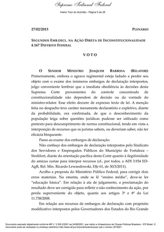 Voto - MIN. JOAQUIM BARBOSA
27/02/2013 PLENÁRIO
SEGUNDOS EMB.DECL. NA AÇÃO DIRETA DE INCONSTITUCIONALIDADE
4.167 DISTRITO FEDERAL
V O T O
O SENHOR MINISTRO JOAQUIM BARBOSA (RELATOR):
Primeiramente, embora o agravo regimental esteja fadado a perder seu
objeto com o exame dos inúmeros embargos de declaração interpostos,
julgo conveniente lembrar que a imediata obediência às decisões desta
Suprema Corte provenientes do controle concentrado de
constitucionalidade não dependem de decisão ou da vontade do
ministro-relator. Esse efeito decorre de expresso texto de lei. A menção
feita no despacho teve caráter meramente declaratório e expletivo, diante
da probabilidade, ora confirmada, de que o desconhecimento da
população leiga sobre questões jurídicas pudesse ser utilizado como
pretexto para descumprimento de norma constitucional, tendo em vista a
interposição de recursos que os juristas sabem, ou deveriam saber, não ter
eficácia bloqueante.
Passo ao exame dos embargos de declaração.
Não conheço dos embargos de declaração interpostos pelo Sindicato
dos Servidores e Empregados Públicos do Município de Fortaleza –
Sindifort, diante da orientação pacífica desta Corte quanto à ilegitimidade
do amicus curiae para interpor recursos (cf., por todos, a ADI 3.934 ED-
AgR, Rel. Min. Ricardo Lewandowski, DJe 61, de 30/3/2011).
Acolho a proposta do Ministério Público Federal, para corrigir dois
erros materiais. Na ementa, onde se lê “ensino médio”, deve-se ler
“educação básica”. Em relação à ata de julgamento, a proclamação do
resultado deve ser corrigida para refletir o não conhecimento da ação, por
perda superveniente do objeto, quanto aos artigos 3º e 8º da Lei
11.738/2008.
Em relação aos recursos de embargos de declaração com propósito
modificativo interpostos pelos Governadores dos Estados do Rio Grande
Documento assinado digitalmente conforme MP n° 2.200-2/2001 de 24/08/2001, que institui a Infraestrutura de Chaves Públicas Brasileira - ICP-Brasil. O
documento pode ser acessado no endereço eletrônico http://www.stf.jus.br/portal/autenticacao/ sob o número 3518301.
Supremo Tribunal Federal
27/02/2013 PLENÁRIO
SEGUNDOS EMB.DECL. NA AÇÃO DIRETA DE INCONSTITUCIONALIDADE
4.167 DISTRITO FEDERAL
V O T O
O SENHOR MINISTRO JOAQUIM BARBOSA (RELATOR):
Primeiramente, embora o agravo regimental esteja fadado a perder seu
objeto com o exame dos inúmeros embargos de declaração interpostos,
julgo conveniente lembrar que a imediata obediência às decisões desta
Suprema Corte provenientes do controle concentrado de
constitucionalidade não dependem de decisão ou da vontade do
ministro-relator. Esse efeito decorre de expresso texto de lei. A menção
feita no despacho teve caráter meramente declaratório e expletivo, diante
da probabilidade, ora confirmada, de que o desconhecimento da
população leiga sobre questões jurídicas pudesse ser utilizado como
pretexto para descumprimento de norma constitucional, tendo em vista a
interposição de recursos que os juristas sabem, ou deveriam saber, não ter
eficácia bloqueante.
Passo ao exame dos embargos de declaração.
Não conheço dos embargos de declaração interpostos pelo Sindicato
dos Servidores e Empregados Públicos do Município de Fortaleza –
Sindifort, diante da orientação pacífica desta Corte quanto à ilegitimidade
do amicus curiae para interpor recursos (cf., por todos, a ADI 3.934 ED-
AgR, Rel. Min. Ricardo Lewandowski, DJe 61, de 30/3/2011).
Acolho a proposta do Ministério Público Federal, para corrigir dois
erros materiais. Na ementa, onde se lê “ensino médio”, deve-se ler
“educação básica”. Em relação à ata de julgamento, a proclamação do
resultado deve ser corrigida para refletir o não conhecimento da ação, por
perda superveniente do objeto, quanto aos artigos 3º e 8º da Lei
11.738/2008.
Em relação aos recursos de embargos de declaração com propósito
modificativo interpostos pelos Governadores dos Estados do Rio Grande
Documento assinado digitalmente conforme MP n° 2.200-2/2001 de 24/08/2001, que institui a Infraestrutura de Chaves Públicas Brasileira - ICP-Brasil. O
documento pode ser acessado no endereço eletrônico http://www.stf.jus.br/portal/autenticacao/ sob o número 3518301.
Inteiro Teor do Acórdão - Página 5 de 28
 