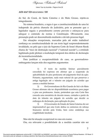 Voto - MIN. JOAQUIM BARBOSA
ADI 4167 ED-SEGUNDOS / DF
do Sul, do Ceará, de Santa Catarina e do Mato Grosso, rejeito-os
integralmente.
No sistema brasileiro, a regra é que a constitucionalidade de uma lei
independe da prévia chancela do Judiciário, pois se presume que o
legislador seguiu o procedimento correto previsto e esforçou-se para
adequar o conteúdo da norma à Constituição. Obviamente, essa
presunção pode ser desconstituída mediante o devido processo legal.
Em situações excepcionais, marcadas pela até então inabalável
confiança na constitucionalidade de um texto legal surpreendentemente
invalidado, ou pelo que o juiz da Suprema Corte de Israel Aharon Barak
chama de “risco de destruição nacional” (“national suicide”), a entidade
legitimada pode pleitear a modulação temporal dos efeitos de declaração
de inconstitucionalidade.
Para justificar a excepcionalidade do caso, os governadores-
embargantes lançam mão dos seguintes argumentos:
1) O texto da medida liminar parcialmente
concedida foi expresso em afirmar que a suspensão da
aplicabilidade do piso perduraria até julgamento final da ação.
Portanto, argumentam, nada mais natural do que preservar a
antiga legislação até o trânsito em julgado do acórdão que
cassou a medida liminar.
2) Os Governadores do Rio Grande do Sul e do Mato
Grosso afirmam não ter disponibilidade econômica para pagar
o piso aos professores. Assim, pretendem que esta Corte lhes
conceda uma moratória de dezoito meses, contados a partir da
data do trânsito em julgado do acórdão que decidir os
embargos de declaração, para aplicação do piso;
3) O Governador do Estado de Santa Catarina diz ser
imprescindível que esta Corte defina os contornos do reforço
financeiro devido pela União, bem como estabeleça sua
exigibilidade imediata.
Mas não há situação excepcional no caso em exame.
Ora, era relevante a possibilidade de a medida cautelar não ser
2
Documento assinado digitalmente conforme MP n° 2.200-2/2001 de 24/08/2001, que institui a Infraestrutura de Chaves Públicas Brasileira - ICP-Brasil. O
documento pode ser acessado no endereço eletrônico http://www.stf.jus.br/portal/autenticacao/ sob o número 3518301.
Supremo Tribunal Federal
ADI 4167 ED-SEGUNDOS / DF
do Sul, do Ceará, de Santa Catarina e do Mato Grosso, rejeito-os
integralmente.
No sistema brasileiro, a regra é que a constitucionalidade de uma lei
independe da prévia chancela do Judiciário, pois se presume que o
legislador seguiu o procedimento correto previsto e esforçou-se para
adequar o conteúdo da norma à Constituição. Obviamente, essa
presunção pode ser desconstituída mediante o devido processo legal.
Em situações excepcionais, marcadas pela até então inabalável
confiança na constitucionalidade de um texto legal surpreendentemente
invalidado, ou pelo que o juiz da Suprema Corte de Israel Aharon Barak
chama de “risco de destruição nacional” (“national suicide”), a entidade
legitimada pode pleitear a modulação temporal dos efeitos de declaração
de inconstitucionalidade.
Para justificar a excepcionalidade do caso, os governadores-
embargantes lançam mão dos seguintes argumentos:
1) O texto da medida liminar parcialmente
concedida foi expresso em afirmar que a suspensão da
aplicabilidade do piso perduraria até julgamento final da ação.
Portanto, argumentam, nada mais natural do que preservar a
antiga legislação até o trânsito em julgado do acórdão que
cassou a medida liminar.
2) Os Governadores do Rio Grande do Sul e do Mato
Grosso afirmam não ter disponibilidade econômica para pagar
o piso aos professores. Assim, pretendem que esta Corte lhes
conceda uma moratória de dezoito meses, contados a partir da
data do trânsito em julgado do acórdão que decidir os
embargos de declaração, para aplicação do piso;
3) O Governador do Estado de Santa Catarina diz ser
imprescindível que esta Corte defina os contornos do reforço
financeiro devido pela União, bem como estabeleça sua
exigibilidade imediata.
Mas não há situação excepcional no caso em exame.
Ora, era relevante a possibilidade de a medida cautelar não ser
2
Documento assinado digitalmente conforme MP n° 2.200-2/2001 de 24/08/2001, que institui a Infraestrutura de Chaves Públicas Brasileira - ICP-Brasil. O
documento pode ser acessado no endereço eletrônico http://www.stf.jus.br/portal/autenticacao/ sob o número 3518301.
Inteiro Teor do Acórdão - Página 6 de 28
 