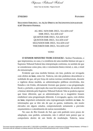 Voto - MIN. TEORI ZAVASCKI
27/02/2013 PLENÁRIO
SEGUNDOS EMB.DECL. NA AÇÃO DIRETA DE INCONSTITUCIONALIDADE
4.167 DISTRITO FEDERAL
AG. REG. NOS EMB. DECL. NA ADI 4.167
EMB. DECL. NA ADI 4.167
QUARTOS EMB. DECL. NA ADI 4.167
QUINTOS EMB. DECL. NA ADI 4.167
SEGUNDOS EMB. DECL. NA ADI 4.167
TERCEIROS EMB. DECL. NA ADI 4.167
VOTO
O SENHOR MINISTRO TEORI ZAVASCKI - Senhor Presidente, o
que impressiona, no caso, é a existência de uma medida liminar em que o
Supremo Tribunal Federal deu interpretação conforme, no sentido de que
se considerasse como piso, não o vencimento básico inicial, e, sim, o total
da remuneração.
Evidente que essa medida liminar, em tese, poderia ser revogada
com efeitos ex tunc, como foi. Todavia, nós não podemos desconhecer a
realidade de que, até por força de outras normas constitucionais, durante
a vigência dessa medida, as administrações públicas envolvidas, dos
Estados e da União, obviamente tiveram que pautar a sua programação
fiscal, e, portanto, a aprovação das suas leis orçamentárias, de acordo com
a liminar deferida pelo Supremo Tribunal Federal. Não se poderia esperar
que fosse diferente, que as administrações ou o magistério fossem
estabelecer uma programação diferente. A revogação, agora, com efeitos
ex tunc, importará certamente uma reprogramação também ex tunc. As
informações que se têm são de que os gastos, realmente, são muito
elevados em alguns estados, comprometendo seriamente a previsão
orçamentária e o atendimento de outras necessidades.
No caso do Rio Grande do Sul, que está pedindo novo prazo de
adaptação, esse pedido, certamente, não é cabível nem parece que se
comportaria dentro de um limite de modulação. Todavia, nessa
Documento assinado digitalmente conforme MP n° 2.200-2/2001 de 24/08/2001, que institui a Infraestrutura de Chaves Públicas Brasileira - ICP-Brasil. O
documento pode ser acessado no endereço eletrônico http://www.stf.jus.br/portal/autenticacao/ sob o número 3478384.
Supremo Tribunal Federal
27/02/2013 PLENÁRIO
SEGUNDOS EMB.DECL. NA AÇÃO DIRETA DE INCONSTITUCIONALIDADE
4.167 DISTRITO FEDERAL
AG. REG. NOS EMB. DECL. NA ADI 4.167
EMB. DECL. NA ADI 4.167
QUARTOS EMB. DECL. NA ADI 4.167
QUINTOS EMB. DECL. NA ADI 4.167
SEGUNDOS EMB. DECL. NA ADI 4.167
TERCEIROS EMB. DECL. NA ADI 4.167
VOTO
O SENHOR MINISTRO TEORI ZAVASCKI - Senhor Presidente, o
que impressiona, no caso, é a existência de uma medida liminar em que o
Supremo Tribunal Federal deu interpretação conforme, no sentido de que
se considerasse como piso, não o vencimento básico inicial, e, sim, o total
da remuneração.
Evidente que essa medida liminar, em tese, poderia ser revogada
com efeitos ex tunc, como foi. Todavia, nós não podemos desconhecer a
realidade de que, até por força de outras normas constitucionais, durante
a vigência dessa medida, as administrações públicas envolvidas, dos
Estados e da União, obviamente tiveram que pautar a sua programação
fiscal, e, portanto, a aprovação das suas leis orçamentárias, de acordo com
a liminar deferida pelo Supremo Tribunal Federal. Não se poderia esperar
que fosse diferente, que as administrações ou o magistério fossem
estabelecer uma programação diferente. A revogação, agora, com efeitos
ex tunc, importará certamente uma reprogramação também ex tunc. As
informações que se têm são de que os gastos, realmente, são muito
elevados em alguns estados, comprometendo seriamente a previsão
orçamentária e o atendimento de outras necessidades.
No caso do Rio Grande do Sul, que está pedindo novo prazo de
adaptação, esse pedido, certamente, não é cabível nem parece que se
comportaria dentro de um limite de modulação. Todavia, nessa
Documento assinado digitalmente conforme MP n° 2.200-2/2001 de 24/08/2001, que institui a Infraestrutura de Chaves Públicas Brasileira - ICP-Brasil. O
documento pode ser acessado no endereço eletrônico http://www.stf.jus.br/portal/autenticacao/ sob o número 3478384.
Inteiro Teor do Acórdão - Página 9 de 28
 