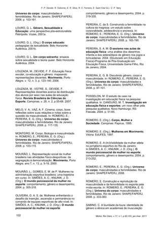 F. P. Devide, R. Osborne, E. R. Silva, R. C. Ferreira, E. Saint Clair & L. C. P. Nery

Universo do corpo: masculinidades e                                 comportamento, gênero e desempenho, 2004. p.
feminilidades. Rio de Janeiro: SHAPE/FAPERJ,                        319-335.
2008. p. 153-161.
                                                                    PEREIRA, C. da S. Construindo a feminilidade na
LOURO, G. L. Gênero, Sexualidade e                                  cultura da magreza: um estudo sobre
Educação: uma perspectiva pós-estruturalista.                       corporalidade, adolescência e anorexia. In:
Petrópolis: Vozes, 2001a.                                           ROMERO, E.; PEREIRA, E. G. (Org.). Universo
                                                                    do corpo: masculinidades e feminilidades. Rio de
                                                                    Janeiro: SHAPE/FAPERJ, 2008. p. 165-190.
LOURO, G. L. (Org.). O corpo educado:
pedagogias da sexualidade. Belo Horizonte:
Autêntica, 2001b.                                                   PEREIRA, S. A. M. O sexismo nas aulas de
                                                                    educação física: uma análise dos desenhos
                                                                    infantis e dos estereótipos de gênero nos jogos e
LOURO, G. L. Um corpo estranho: ensaios                             brincadeiras. 2004. (Doutorado em Educação
sobre sexualidade e teoria queer. Belo Horizonte:                   Física)-Programa de Pós-Graduação em
Autêntica, 2004.                                                    Educação Física, Universidade Gama Filho, Rio
                                                                    de Janeiro, 2004.
LOUZADA, M.; DEVIDE, F. P. Educação física
escolar, co-educação e gênero: mapeando                             PEREIRA, E. G. B. Discutindo gênero, corpo e
representações discentes. Movimento, Porto                          masculinidade. In: ROMERO, E.; PEREIRA, E. G.
Alegre, v. 12, n. 3, p. 123-140, 2006.                              (Org.). Universo do corpo: masculinidades e
                                                                    feminilidades. Rio de Janeiro: SHAPE/FAPERJ,
LOUZADA, M.; VOTRE, S.; DEVIDE, F.                                  2008. p. 87-101.
Representações docentes acerca da distribuição
dos alunos por sexo nas aulas de educação                           POSSELON, M. O estudo de caso na
física. Revista Brasileira de Ciências do                           investigação em educação física na pesquisa
Esporte, Campinas, v. 28, n. 2, p.55-68. 2007.                      qualitativa. In: CANDURO, M. T. Investigação em
                                                                    educação física e esportes: um novo olhar pela
MELO, V. A.; VAZ, A. F. Cinema, corpo, boxe:                        pesquisa qualitativa. Novo Hamburgo, RS:
reflexões sobre suas relações e notas sobre a                       Feevale, 2004. p. 51-65.
questão da masculinidade. In: ROMERO, E.;
PEREIRA, E. G. (Org.). Universo do corpo:                           ROMERO, E. (Org.). Corpo, Mulher e
masculinidades e feminilidades. Rio de Janeiro:                     Sociedade. Campinas: Papirus, 1995.
SHAPE/FAPERJ, 2008. p. 117-135.

                                                                    ROMERO, E. (Org.). Mulheres em Movimento.
MONTEIRO, M. Corpo, Biologia e masculinidade.                       Vitória: EdUFES, 1997.
In: ROMERO, E.; PEREIRA, E. G. (Org.).
Universo do corpo: masculinidades e
feminilidades. Rio de Janeiro: SHAPE/FAPERJ,                        ROMERO, E. A (In)Visibilidade da mulher atleta
2008. p. 103-115.                                                   no jornalismo esportivo do Rio de Janeiro.
                                                                    In:SIMÕES, A. C.; KNIJNIK, J. D. (Org.). O
                                                                    mundo psicossocial da mulher no esporte:
MOURÃO, L. Representação social da mulher
                                                                    comportamento, gênero e desempenho, 2004. p.
brasileira nas atividades físico-desportivas: da
                                                                    213-252.
segregação à democratização. Movimento, Porto
Alegre, ano 7, n. 13, p. 5-18, 2000.
                                                                    ROMERO, E.; PEREIRA, E. G. (Org.). Universo
                                                                    do corpo: masculinidades e feminilidades. Rio de
MOURÃO, L.; GOMES, E. M. de P. Mulheres na
                                                                    Janeiro: SHAPE/FAPERJ, 2008.
administração esportiva brasileira: uma trajetória
em curso. In: SIMÕES, A. C.; KNIJNIK, J. D.
(Org.). O mundo psicossocial da mulher no                           ROMERO, E. Construção e reprodução da
esporte: comportamento, gênero e desempenho,                        masculinidade e da feminilidade no esporte pela
2004. p. 305-318.                                                   mídia escrita. In: ROMERO, E.; PEREIRA, E. G.
                                                                    (Org.). Universo do corpo: masculinidades e
                                                                    feminilidades. Rio de Janeiro: SHAPE/FAPERJ,
OLIVEIRA, G. A. S. de. Mulheres enfrentando o
                                                                    2008. p. 333-383.
desafio da inserção, ascensão e permanência no
comando de equipes esportivas de alto nível. In:
SIMÕES, A. C.; KNIJNIK, J. D. (Org.). O mundo                       SABINO, C. A louridade da loura: identidade de
psicossocial da mulher no esporte:                                  gênero e étnica em academias de musculação

102                                                                            Motriz, Rio Claro, v.17, n.1, p.93-103, jan./mar. 2011
 