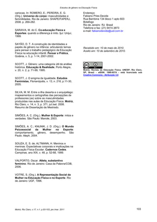 Estudos de gênero na Educação Física

cariocas. In: ROMERO, E.; PEREIRA, E. G.                               Endereço:
(Org.). Universo do corpo: masculinidades e                            Fabiano Pries Devide
feminilidades. Rio de Janeiro: SHAPE/FAPERJ,                           Rua Bambina 134 bloco 1 apto 603
2008. p. 269-282.                                                      Botafogo
                                                                       Rio de Janeiro RJ Brasil
                                                                       Telefone e fax: (21) 9414.3873
SARAIVA, M. do C. Co-educação Física e                                 e-mail: fabianodevide@uol.com.br
Esportes: quando a diferença é mito. Ijuí: Unijuí,
1999.

SAYÃO, D. T. A construção de identidades e
papéis de gênero na infância: articulando temas                        Recebido em: 10 de maio de 2010.
para pensar o trabalho pedagógico da Educação                          Aceito em: 10 de setembro de 2010.
Física na educação infantil. Pensar a Prática,
Goiânia, v. 5, p. 1-14, 2001-2002.

SCOTT, J. Gênero: uma categoria útil de análise
histórica. Educação & Realidade, Porto Alegre,
v. 20, n. 2, p. 71-99, 1995.                                           Motriz. Revista de Educação Física. UNESP, Rio Claro,
                                                                       SP, Brasil - eISSN: 1980-6574 - está licenciada sob
                                                                       Creative Commons - Atribuição 3.0
SCOTT, J. O enigma da Igualdade. Estudos
Feministas, Florianópolis, v. 13, n. 216, p.11-30,
2005.

SILVA, M. M. Entre a ilha deserta e o arquipélago:
mapeamentos e cartografias das percepções de
professores (as) sobre as masculinidades
produzidas nas aulas de Educação Física. Motriz,
Rio Claro, v. 14, n. 3, p. 371, jul./set. 2008.
Resumo de Dissertação de Mestrado.


SIMÕES, A. C. (Org.). Mulher & Esporte: mitos e
verdades. São Paulo: Manole, 2003.


SIMÕES, A. C.; KNIJNIK, J. D. (Org.). O Mundo
Psicossocial     da Mulher      no     Esporte:
comportamento, gênero, desempenho. São
Paulo: Aleph, 2004.

SOUZA, E. S. de; ALTMANN, H. Meninos e
meninas: Expectativas corporais e implicações na
Educação Física Escolar. Cadernos Cedes.
Campinas. ano XIX, v. 48, p. 52-68, 1999.


VALPORTO, Oscar. Atleta, substantivo
feminino. Rio de Janeiro: Casa da Palavra/COB,
2006.


VOTRE, S. (Org.). A Representação Social da
Mulher na Educação Física e no Esporte. Rio
de Janeiro: UGF, 1996.




Motriz, Rio Claro, v.17, n.1, p.93-103, jan./mar. 2011                                                                 103
 