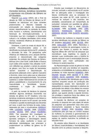 Estudos de gênero na Educação Física

       Resultados e Discussão                                              Estudos que investigam os Mecanismos de
Correntes teóricas, temáticas recorrentes                              inclusão, exclusão e auto-exclusão na EF escolar
e equívocos nos Estudos de Gênero na                                   têm se debruçado sobre a investigação dos
EF brasileira                                                          fatores contribuintes para os processos de
    Segundo Luz Júnior (2003), até o final da                          exclusão nas aulas de EF, onde meninos e
década de 1990, os Estudos de Gênero na EF                             meninas se excluem e são excluídos das
brasileira se estruturam em duas correntes                             atividades, caracterizando um “emaranhado de
predominantes: a Marxista, baseada na                                  exclusões”, composto por questões de gênero,
preocupação em relação às desigualdades                                habilidade motora, força e idade (SOUZA;
sociais, especificamente na opressão de classe                         ALTMANN, 1999; ALTMANN, 2002; LIMA;
entre homens e mulheres, caracterizando uma                            BATISTA;      RODRIGUES;       DEVIDE,    2006;
hierarquia de dominação-submissão; e a                                 ANDRADE; DEVIDE, 2006; DUARTE; MOURÃO,
Culturalista, que tem investigado a diversidade                        2007).
cultural e as múltiplas identidades como temas                            A História das mulheres no desporto é outra
centrais, recebendo influência de teóricos como                        temática identificada nos estudos de Gênero na
Michel Foucault.                                                       EF brasileira (MOURÃO, 2000; DEVIDE, 2003,
    Entretanto, a partir da virada do século XX, a                     2005; GOELLNER, 2003, 2004). Reivindica o
corrente     Pós-estruturalista    passa    a    ser                   resgate da memória de personagens ícones no
identificada na produção teórica da EF, ampliando                      desporto que ficaram à sombra da história.
a discussão da área. Tal perspectiva sofre                             Algumas atletas têm sido foco de pesquisas que
influência de intelectuais como Jacques Derrida,                       reconstituem suas trajetórias no esporte e
propondo a desconstrução das categorias                                apontam suas contribuições para a História do
ocidentais. No contexto dos Estudos de Gênero,                         esporte nacional e para a emancipação feminina,
teóricas como Joan Scott, Judith Butler e Guacira                      contribuindo para maior participação das
Louro estão entre aquelas mais utilizadas na EF,                       mulheres no cenário esportivo.
com reflexões que ampliam o campo de estudos                               As Representações sociais de gênero na mídia
de gênero, com foco na noção de identidades                            esportiva tem sido uma temática em expansão,
“plurais”, buscando a desconstrução do                                 analisando a (in)visibilidade de mulheres atletas e
pensamento polarizado entre o gênero masculino                         jornalistas na mídia esportiva (ROMERO, 2004;
e feminino, vistos como pólos que se relacionam                        KNIJNIK; SOUZA, 2004; DEVIDE et al, 2008;
pela equação dominação/submissão. Tal corrente                         GOMES; SILVA; QUEIRÓS, 2008, ROMERO,
questiona o caráter heterossexual do conceito de                       2008). Tais estudos têm identificado que a mídia
gênero, possibilitando o reconhecimento de uma                         esportiva, enquanto veículo de construção das
masculinidade       e     feminilidade     “plurais”,                  representações sociais, tem reproduzido um
contestando      a     noção      de    identidades                    desequilíbrio no espaço destinado à cobertura da
hegemônicas.                                                           participação das atletas e dos atletas nos eventos
    A partir da revisão da literatura foi possível                     esportivos, caracterizando uma hierarquia de
identificar algumas temáticas recorrentes nos                          gênero, que quando aborda o esporte feminino,
estudos de gênero na EF brasileira. Uma das                            ora privilegia a aparência física das atletas, ora
temáticas inicialmente abordadas é a de Gênero e                       destaca suas capacidades atléticas.
Metodologias de ensino na EF escolar, que tende                            A inserção de Mulheres em posições de
a focalizar a questão da distribuição dos discentes                    comando no desporto tem sido objeto de estudo
por sexo, a partir dos formatos de aulas mistas,                       de pesquisas que apresentam essa área como
separadas por sexo e co-educativas (SARAIVA,                           historicamente associada à figura masculina
1999; LOUZADA; DEVIDE, 2006; LOUZADA;                                  (MOURÃO; GOMES, 2004; OLIVEIRA, 2004)
VOTRE; DEVIDE, 2007; CRUZ; PALMEIRA,                                   contribuindo para que haja um número escasso
2009). Tais pesquisas têm investigado as                               de mulheres no comando e gerenciamento de
opiniões de docentes de EF e discentes,                                equipes e instituições esportivas, constituindo um
apontado vantagens e desvantagens desses                               espaço de reserva masculina na profissão de
formatos de aulas, auxiliando a busca por                              educador físico.
alternativas metodológicas que amenizem e                                 Os estudos sobre Desporto e as Identidades
problematizem os conflitos de gênero na EF                             de Gênero (masculinidades e feminilidades) têm
escolar.                                                               discutido como as práticas corporais (o desporto,

Motriz, Rio Claro, v.17, n.1, p.93-103, jan./mar. 2011                                                               95
 