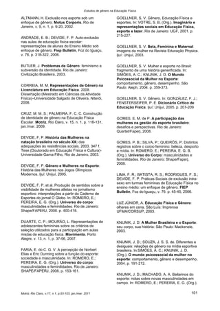 Estudos de gênero na Educação Física

ALTMANN, H. Exclusão nos esporte sob um                                GOELLNER, S. V. Gênero, Educação Física e
enfoque de gênero. Motus Corporis, Rio de                              esportes. In: VOTRE, S. B. (Org.). Imaginário e
Janeiro, v. 9, n. 1, p. 9-20, 2002.                                    representações sociais em Educação Física,
                                                                       esporte e lazer. Rio de Janeiro: UGF, 2001. p.
                                                                       215-227.
ANDRADE, E. B.; DEVIDE, F. P. Auto-exclusão
nas aulas de educação física escolar:
representações de alunas do Ensino Médio sob                           GOELLNER, S. V. Bela, Feminina e Maternal:
enfoque de gênero. Fiep Bulletin, Foz do Iguaçu,                       imagens da mulher na Revista Educação Physica.
v. 76, p. 318-322, 2006.                                               Ijuí: Unijuí, 2003.

BUTLER, J. Problemas de Gênero: feminismo e                            GOELLNER, S. V. Mulher e esporte no Brasil:
subversão da identidade. Rio de Janeiro:                               fragmento de uma história generificada. In:
Civilização Brasileira, 2003.                                          SIMÕES, A. C.; KNIJNIK, J. D. O Mundo
                                                                       Psicossocial da Mulher no Esporte:
                                                                       comportamento, gênero, desempenho. São
CORREIA, M. M. Representações de Gênero na
                                                                       Paulo: Aleph, 2004. p. 359-373.
Licenciatura em Educação Física. 2008.
Dissertação (Mestrado em Ciências da Atividade
Física)–Universidade Salgado de Oliveira, Niterói,                     GOELLNER, S. V. Gênero. In: GONZÁLEZ, F. J.;
2008.                                                                  FENSTERSEIFER, P. E. Dicionário Crítico de
                                                                       Educação Física. Ijuí: Unijuí, 2005. p. 207-209
CRUZ; M. M. S.; PALMEIRA, F. C. C. Construção
de identidade de gênero na Educação Física                             GOMES. E. M. de P. A participação das
Escolar. Motriz, Rio Claro, v. 15, n. 1, p. 116-131,                   mulheres na gestão do esporte brasileiro:
jan./mar. 2009.                                                        desafios e perspectivas. Rio de Janeiro:
                                                                       Quartet/Faperj, 2008.
DEVIDE, F. P. História das Mulheres na
natação brasileira no século XX: das                                   GOMES, P. B.; SILVA, P.; QUEIRÓS, P. Distintos
adequações às resistências sociais. 2003. 347 f.                       registros sobre o corpo feminino: beleza, desporto
Tese (Doutorado em Educação Física e Cultura)-                         e mídia. In: ROMERO, E.; PEREIRA, E. G. B.
Universidade Gama Filho, Rio de Janeiro, 2003.                         (Org.). Universo do Corpo: masculinidades e
                                                                       feminilidades. Rio de Janeiro: Shape/Faperj,
                                                                       2008.
DEVIDE, F. P. Gênero e Mulheres no Esporte:
História das Mulheres nos Jogos Olímpicos
Modernos. Ijuí: Unijuí, 2005.                                          LIMA, F. R.; BATISTA, R. S.; RODRIGUES, F. S.;
                                                                       DEVIDE, F. P. Práticas Sociais de exclusão intra-
                                                                       sexo em turmas femininas de Educação Física no
DEVIDE, F. P. et al. Produção de sentidos sobre a
                                                                       ensino médio: um enfoque de gênero. FIEP
visibilidade de mulheres atletas no jornalismo
                                                                       Bulletin, Foz do Iguaçu, v. 76. p. 45-45, 2006.
esportivo: interpretações a partir do Caderno de
Esportes do jornal O Globo. In: ROMERO, E.;
PEREIRA, E. G. (Org.). Universo do corpo:                              LUZ JÚNIOR, A. Educação Física e Gênero:
masculinidades e feminilidades. Rio de Janeiro:                        olhares em cena. São Luís: Imprensa
Shape/FAPERJ, 2008. p. 400-416.                                        UFMA/CORSUP, 2003.

DUARTE, C. P.; MOURÃO, L. Representações de                            KNIJNIK, J. D. A Mulher Brasileira e o Esporte:
adolescentes femininas sobre os critérios de                           seu corpo, sua história: São Paulo: Mackenzie,
seleção utilizados para a participação em aulas                        2003.
mistas de educação física. Movimento, Porto
Alegre, v. 13, n. 1, p. 37-56, 2007.
                                                                       KNIJNIK. J. D.; SOUZA, J. S. S. de. Diferentes e
                                                                       desiguais: relações de gênero na mídia esportiva
FARIA, E. do C. G. V. A percepção de Norbert                           brasileira. In:SIMÕES, A. C.; KNIJNIK, J. D.
Elias e Eric Dunning sobre a função do esporte:                        (Org.). O mundo psicossocial da mulher no
sociedade e masculinidade. In: ROMERO, E.;                             esporte: comportamento, gênero e desempenho,
PEREIRA, E. G. (Org.). Universo do corpo:                              2004. p. 191-212.
masculinidades e feminilidades. Rio de Janeiro:
SHAPE/FAPERJ, 2008. p. 153-161.
                                                                       KNIJNIK, J. D.; MACHADO, A. A. Bailarinos do
                                                                       esporte: notas sobre novas masculinidades em
                                                                       campo. In: ROMERO, E.; PEREIRA, E. G. (Org.).

Motriz, Rio Claro, v.17, n.1, p.93-103, jan./mar. 2011                                                              101
 
