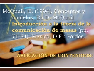 McQuail, D. (1994). Conceptos y 
modelos. En D. McQuail. 
Introducción a la teoría de la 
comunicación de masas (pp. 
71-81). México, D.F.: Paidós. 
APLICACIÓN DE CONTENIDOS: 
 